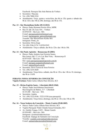 Facebook: Paroquia São João Batista de Vinhais
• Secretário: Thayana
• Tel.: (98) 7000-3224
• Atendimento: Terça, quinta e sexta-feira, das 8h às 12h; quarta e sábado das
8h às 12h e das 16h às 20h; domingo, das 8h às 11h.
Par. 13 – São Maximiliano Kolbe (09.12.2012)
• Pároco: Padre Hernanni Pereira Silva, MIPK
• Rua 35, Qd. 20, Casa 10A – Vinhais
65.070-810 – São Luís - MA
E-mail: paroquiasmkslz@hotmail.com
E-mail: mariaeugenia_garces@hotmail.com
Youtube: São Maximiliano Kolbe MA
Instagram: Psmk_slz
• Secretária: Silvia Jorge
• Tel.:(98) 3246-2174 / 9.8350-9245
• Atendimento: Terça a sábado, das 8h às 12h e das 14h às 18h.
Par. 14 – São Paulo Apóstolo – Renascença II (2001)
• Pároco: Padre Antônio José Ferreira Soares
Rua Asteca, Qd. 17, s/n, Lot. Boa Vista, – Renascença II
65.075-820 – São Luís - MA
Site: www.paroquiasaopauloapostolo.com.br
E-mail: paroquia.saopaulo@hotmail.com
E-mail: antjosef@uol.com.br
• Secretária: Sílvia Teresa de Jesus Ferreira
• Tel.: (98) 3235-4420
• Atendimento: Terça-feira a sábado, das 8h às 12h e das 14h às 18; domingo,
das 9h às 11h30.
FORANIA NOSSA SENHORA DA CONCEIÇÃO
Vigário Forâneo: Padre Carlos Alberto Paris Silvério, SCJ
Par. 15 – Divino Espírito Santo – Liberdade (08.03.1960)
• Pároco: Padre José Ribamar Nascimento
Rua Gregório de Mattos, 117 – Liberdade
65.35-280 – São Luís – MA
• Secretária: Andréa
• Tel.: (98) 3222-8106 / 3222-5150 (casa paroquial)
• Atendimento: Terça-feira a domingo, das 8h às 12h e das 14h às 18h
Par. 16 – Nossa Senhora da Conceição – Monte Castelo (29.08.1805)
• Pároco: Padre Carlos Alberto Paris Silvério, SCJ
• Vigário Paroquial: Padre Cláudio Souza Fernandes, SCJ
• Av. Getúlio Vargas, 2.655 – Monte Castelo
65.030-005 – São Luís - MA
Instagram: @santuariodaconceicao
Facebook: fanpage do Santuário da Conceição
Youtube: youtube.com/santuariodaconceicao
E-mail: santuariodaconceição@hotmail.com
 