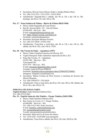 • Secretárias: Rita de Cássia Moraes Sodré e Ariadny Ribeiro Diniz
• Tel.: (98) 3312-2553 / 3312-2554 / 9.8352-9834
• Atendimento: Segunda-feira a sábado, das 8h às 12h e das 14h às 18h;
domingo, das 8h às 11h e das 16h às 19h.
Par. 17 – Nossa Senhora de Fátima – Bairro de Fátima (08.03.1960)
• Pároco: Padre Reginaldo da Costa Pereira
• Rua Dr. Newton Bello, 155 – Alto de Fátima
65.030-500 – São Luís – MA
E-mail: notredamefatima@outlook.com
Site: https://ftimaa2.wixsite.com/fatima-slz
Facebook: centenariodasapariçoes
• Secretária: Kerlyjane Marques Ferreira
• Tel.: (98) 3271-6830 / 9.9182-3563
• Atendimento: Terça-feira a sexta-feira, das 8h às 12h e das 14h às 18h;
sábado, das 8h às 12h; e das 14h às 17h30.
Par. 18 – São Vicente de Paulo – Apeadouro (1937)
• Pároco: Padre Claudinei Francisco de Oliveira, SCJ
• Vigário Paroquial: Padre Ademilson Aparecido da Silva, SCJ
• Praça São Vicente, 33 – Apeadouro
65.035-700 – São Luís – MA
Caixa postal 362
65.01-970 – São Luís – MA
E-mail: paroquiasvdepaulo@yahoo.com.br
Youtube: youtu.be/WLjao70MKFQ
Facebook: facebook.com/svp.paroquia/videos/2598439473764041/
Instagram: instagram.com/paroquia.svp
• Secretárias: Márcia Cristina da Silva Ferreira e Laurilena do Socorro das
Mercês Mesquita
• Tel.: (98) 3304-0575 / 3243-6626
• Atendimento: Terça a sexta-feira, das 8h às 12h e das 14h às 18h; sábado, das
8h às 12h; e das 14h às 17h.
FORANIA SÃO JUDAS TADEU
Vigário Forâneo: Padre Hamilton Sobreira Silva
Tel.: (98) 9.9123-8661
Par. 19 – Espírito Santo do Alto Timbira – Parque Timbira (30.05.1998)
• Pároco: Padre Hamilton Sobreira Silva
• Rua Tambor de Crioula, nº 3 - Parque Timbira
65.040-000 – São Luís – MA
Tel.: (98) 9.9123-8661 (Padre Hamilton)
E-mail: hamilton_sobreira@hotmail.com
Site: paroquiadoespiritosanto.org.br
Youtube: paroquiaespiritosantodoaltotimbira
• Secretária: Maria do Céu de Jesus dos Santos
• Tel.: 3234-3242 / 3234-4885 (casa paroquial)
• Atendimento: Terça-feira a sábado, das 8h às 12h e das 14h30 às 18h.
 
