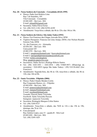 Par. 20 – Nossa Senhora da Conceição – Coroadinho (03.01.1999)
• Pároco: Padre José Robério Lima
Rua 7 de Setembro, 105
Vila Conceição – Coroadinho
65.041-849 – São Luís - MA
E-mail: jrlima456@gmail.com
• Secretária: Núbia Flávia Ferraz
• Tel.: (98) 3223-1130 / (98) 9.8701-4199
• Atendimento: Terça-feira a sábado, das 8h às 12h e das 14h às 18h.
Par. 21 – Nossa Senhora da Glória e São Judas Tadeu (1953)
• Pároco: Frei Francisco das Chagas Azevedo Silva, OFM
• Vigários Paroquiais: Francisco de Lima Araújo, OFM e frei Nielsen Ricardo
Ferreira Vale, OFM
• Av. dos Franceses, s/n – Alemanha
65.036-281 – São Luís - MA
Caixa postal 329
65.001-970 – São Luís - MA
E-mail 1: pnsgloria@hotmail.com / frazevedu@hotmail.com
E-mail 2: paroquiadagloriaesaojudas@outlook.com
Twitter: twitter.com/pnsgloria
Blog: pnsgloria.spaces.live.com
• Secretários: Nádia Xavier e Rodrigo Ribeiro Santos
• Tel.: (98) 3243-1051 / 3243-2934 / (98) 9.9605-9871 (WhatsApp da
secretária) / 3243-0935 (igreja São Judas Tadeu) / (99) 9.8138-6662 (frei
Francisco)
• Atendimento: Segunda-feira, das 8h às 12h; terça-feira a sábado, das 8h às
12h e das 14h às18h.
Par. 22 – Santa Terezinha– Filipinho (2004)
• Pároco: Padre Cláudio Mendes Corrêa
Rua Vespasiano Ramos, s/n – Filipinho
65.043-030 – São Luís - MA
E-mail: pstaterezinha@hotmail.com
E-mail: clamenc92@hotmail.com
E-mail: rocolins@hotmail.com
Youtube: Pascom Santa Terezinha
Facebook: Santa Terezinha Pascom
Instagram: @pascom Terezinha
• Secretária: Rosângela Marques Colins Santos
• Tel.: (98) 3249-9727
• Atendimento: Terça-feira a sábado, das 7h30 às 11h e das 15h às 19h;
domingo, das 7h às 11h.
• Casa paroquial
Rua Antônio Lopes, casa 15 – quadra B – Sítio Leal
65.043-020 – São Luís - MA
Tel.: (98) 3249-1429
 