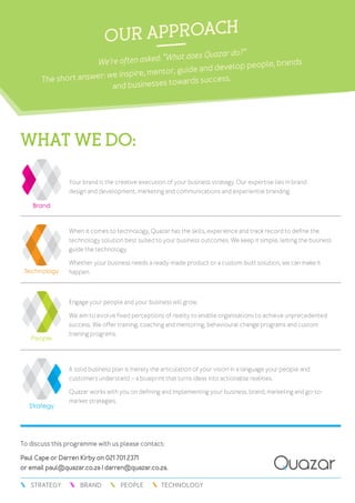 To discuss this programme with us please contact:
Paul Cape or Darren Kirby on 021 701 2371
or email paul@quazar.co.za / darren@quazar.co.za.
TECHNOLOGYPEOPLEBRANDSTRATEGY
What we do:
our approach
We’re often asked: “What does Quazar do?”
The short answer: we inspire, mentor, guide and develop people, brands
and businesses towards success.
Your brand is the creative execution of your business strategy. Our expertise lies in brand
design and development, marketing and communications and experiential branding.
When it comes to technology, Quazar has the skills, experience and track record to define the
technology solution best suited to your business outcomes. We keep it simple, letting the business
guide the technology.
Whether your business needs a ready-made product or a custom-built solution, we can make it
happen.
Engage your people and your business will grow.
We aim to evolve fixed perceptions of reality to enable organisations to achieve unprecedented
success. We offer training, coaching and mentoring, behavioural change programs and custom
training programs.
A solid business plan is merely the articulation of your vision in a language your people and
customers understand – a blueprint that turns ideas into actionable realities.
Quazar works with you on defining and implementing your business, brand, marketing and go-to-
market strategies.
 