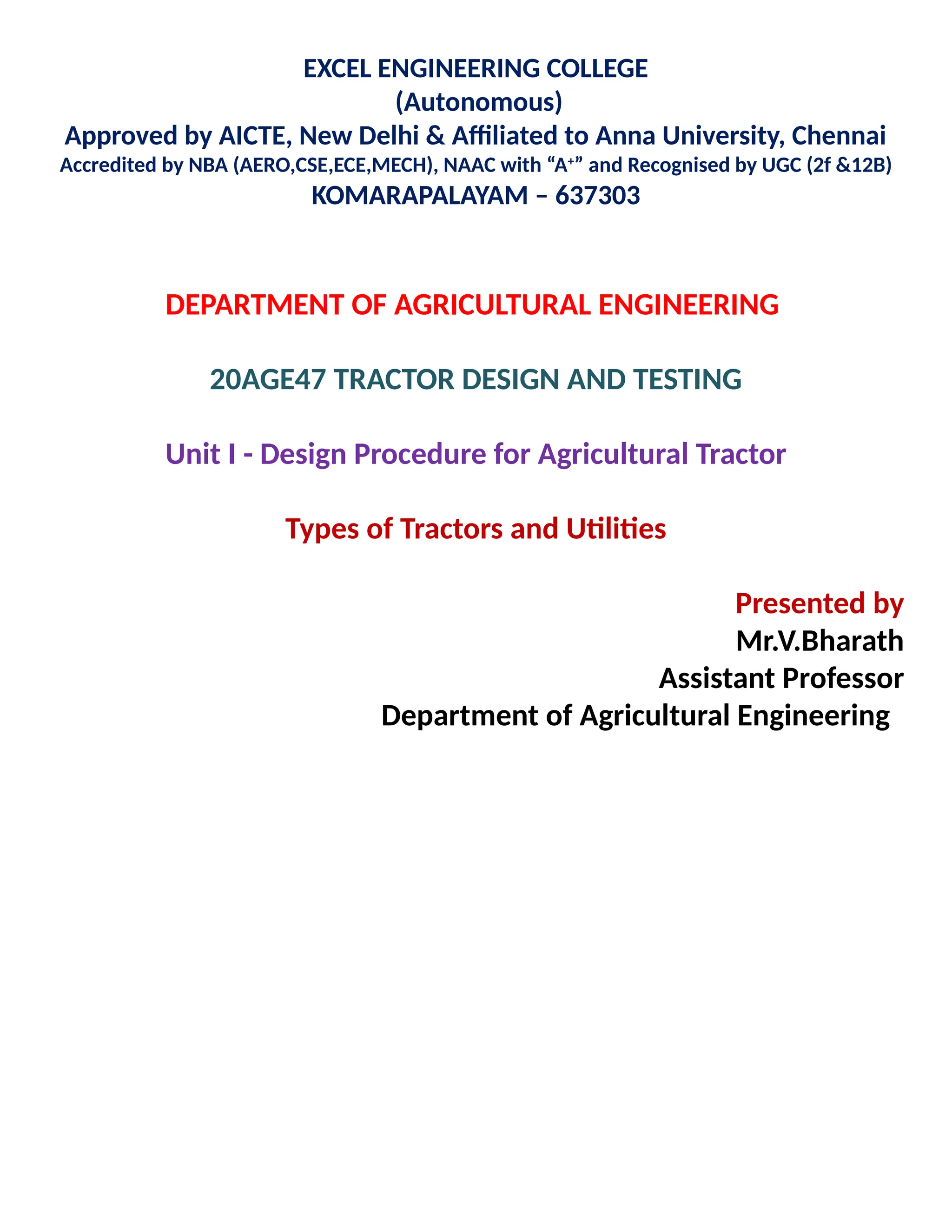 EXCEL ENGINEERING COLLEGE
(Autonomous)
Approved by AICTE, New Delhi & Affiliated to Anna University, Chennai
Accredited by NBA (AERO,CSE,ECE,MECH), NAAC with “A+
” and Recognised by UGC (2f &12B)
KOMARAPALAYAM – 637303
DEPARTMENT OF AGRICULTURAL ENGINEERING
20AGE47 TRACTOR DESIGN AND TESTING
Unit I - Design Procedure for Agricultural Tractor
Types of Tractors and Utilities
Presented by
Mr.V.Bharath
Assistant Professor
Department of Agricultural Engineering
 