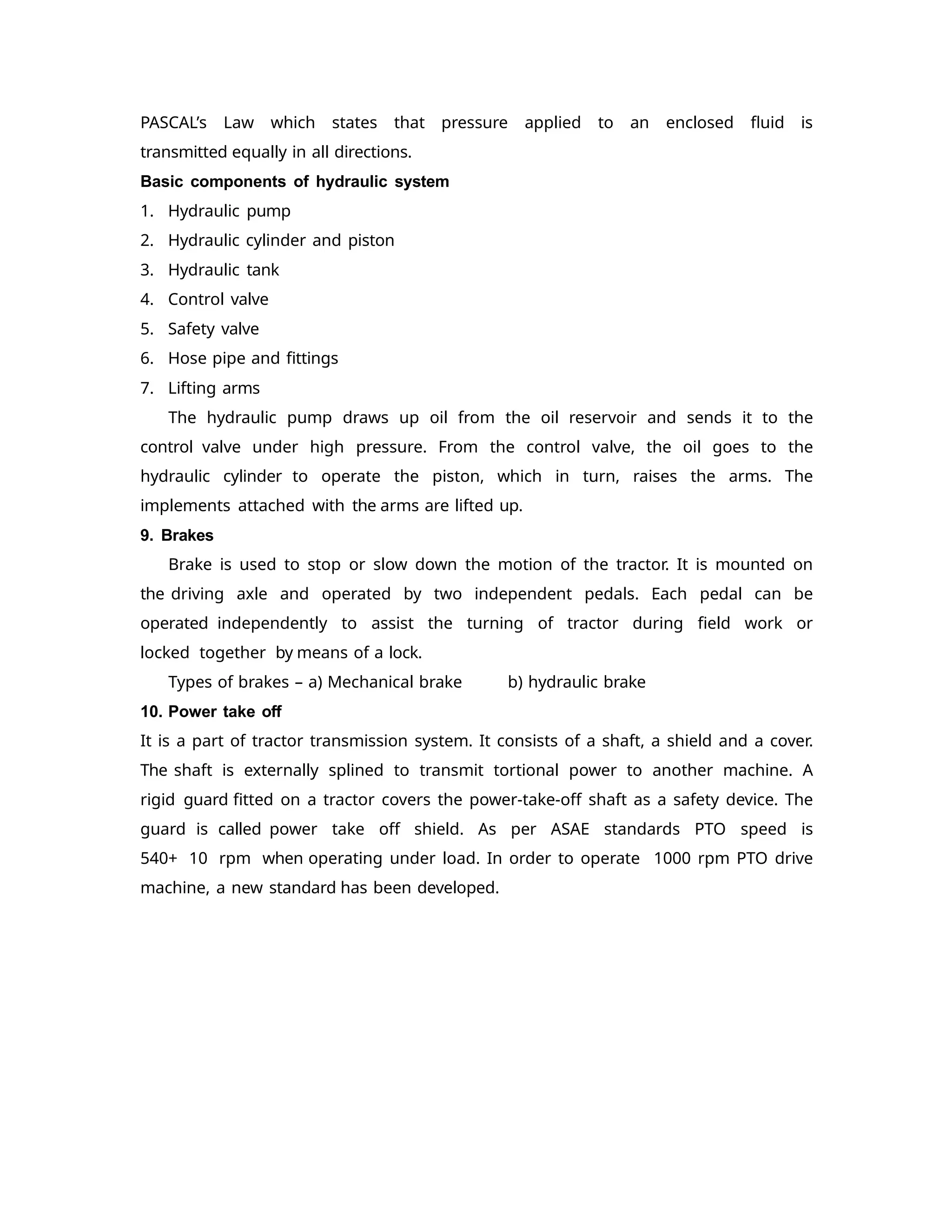 PASCAL’s Law which states that pressure applied to an enclosed fluid is
transmitted equally in all directions.
Basic components of hydraulic system
1. Hydraulic pump
2. Hydraulic cylinder and piston
3. Hydraulic tank
4. Control valve
5. Safety valve
6. Hose pipe and fittings
7. Lifting arms
The hydraulic pump draws up oil from the oil reservoir and sends it to the
control valve under high pressure. From the control valve, the oil goes to the
hydraulic cylinder to operate the piston, which in turn, raises the arms. The
implements attached with the arms are lifted up.
9. Brakes
Brake is used to stop or slow down the motion of the tractor. It is mounted on
the driving axle and operated by two independent pedals. Each pedal can be
operated independently to assist the turning of tractor during field work or
locked together by means of a lock.
Types of brakes – a) Mechanical brake b) hydraulic brake
10. Power take off
It is a part of tractor transmission system. It consists of a shaft, a shield and a cover.
The shaft is externally splined to transmit tortional power to another machine. A
rigid guard fitted on a tractor covers the power-take-off shaft as a safety device. The
guard is called power take off shield. As per ASAE standards PTO speed is
540+ 10 rpm when operating under load. In order to operate 1000 rpm PTO drive
machine, a new standard has been developed.
 