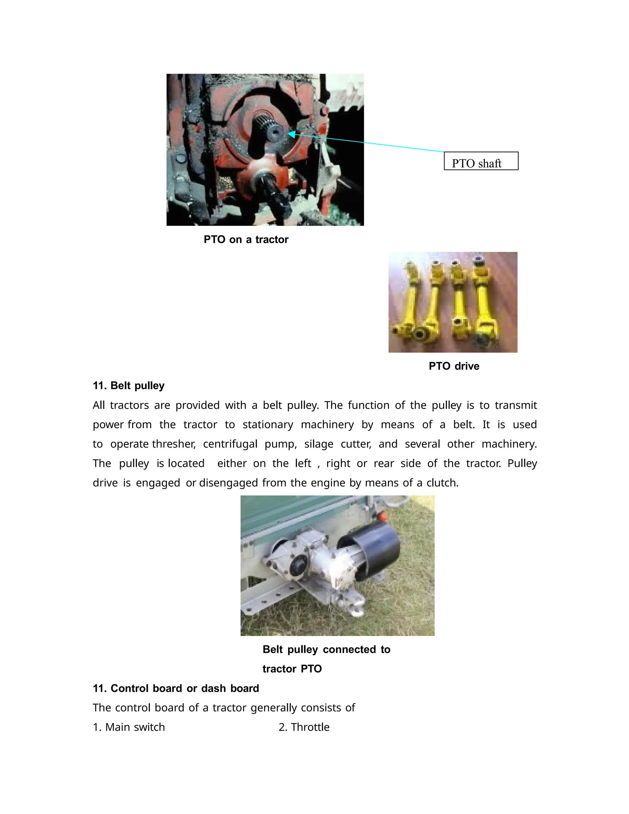 PTO on a tractor
PTO drive
11. Belt pulley
All tractors are provided with a belt pulley. The function of the pulley is to transmit
power from the tractor to stationary machinery by means of a belt. It is used
to operate thresher, centrifugal pump, silage cutter, and several other machinery.
The pulley is located either on the left , right or rear side of the tractor. Pulley
drive is engaged or disengaged from the engine by means of a clutch.
Belt pulley connected to
tractor PTO
11. Control board or dash board
The control board of a tractor generally consists of
1. Main switch 2. Throttle
PTO shaft
 