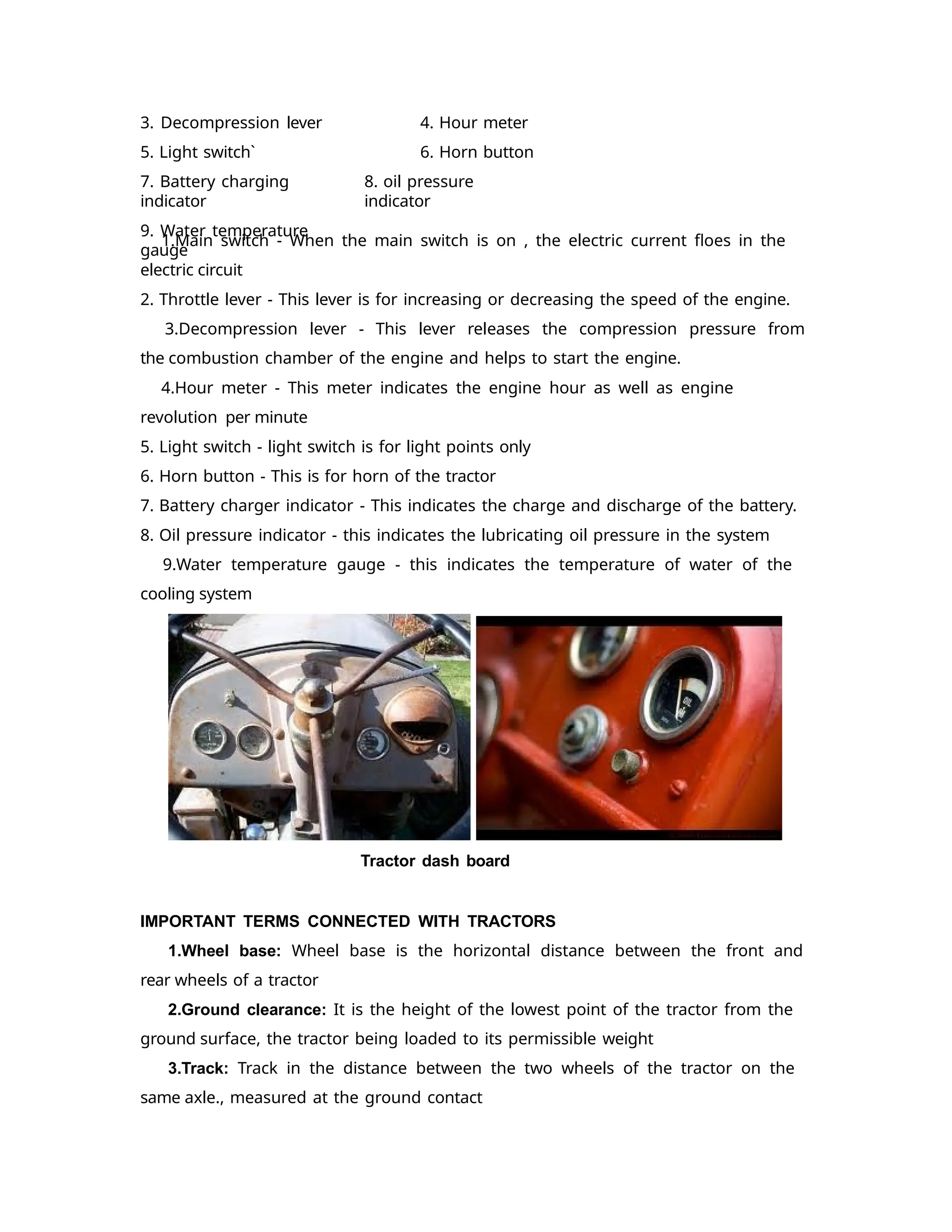 3. Decompression lever
5. Light switch`
7. Battery charging
indicator
9. Water temperature
gauge
4. Hour meter
6. Horn button
8. oil pressure
indicator
1.Main switch - When the main switch is on , the electric current floes in the
electric circuit
2. Throttle lever - This lever is for increasing or decreasing the speed of the engine.
3.Decompression lever - This lever releases the compression pressure from
the combustion chamber of the engine and helps to start the engine.
4.Hour meter - This meter indicates the engine hour as well as engine
revolution per minute
5. Light switch - light switch is for light points only
6. Horn button - This is for horn of the tractor
7. Battery charger indicator - This indicates the charge and discharge of the battery.
8. Oil pressure indicator - this indicates the lubricating oil pressure in the system
9.Water temperature gauge - this indicates the temperature of water of the
cooling system
Tractor dash board
IMPORTANT TERMS CONNECTED WITH TRACTORS
1.Wheel base: Wheel base is the horizontal distance between the front and
rear wheels of a tractor
2.Ground clearance: It is the height of the lowest point of the tractor from the
ground surface, the tractor being loaded to its permissible weight
3.Track: Track in the distance between the two wheels of the tractor on the
same axle., measured at the ground contact
 