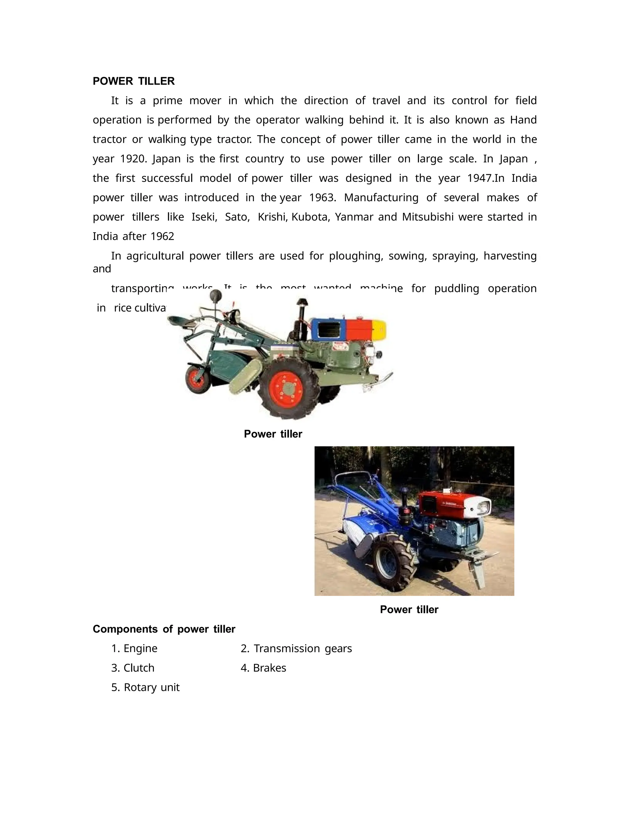 POWER TILLER
It is a prime mover in which the direction of travel and its control for field
operation is performed by the operator walking behind it. It is also known as Hand
tractor or walking type tractor. The concept of power tiller came in the world in the
year 1920. Japan is the first country to use power tiller on large scale. In Japan ,
the first successful model of power tiller was designed in the year 1947.In India
power tiller was introduced in the year 1963. Manufacturing of several makes of
power tillers like Iseki, Sato, Krishi, Kubota, Yanmar and Mitsubishi were started in
India after 1962
In agricultural power tillers are used for ploughing, sowing, spraying, harvesting
and
transporting works. It is the most wanted machine for puddling operation
in rice cultivation.
Power tiller
Power tiller
2. Transmission gears
4. Brakes
Components of power tiller
1. Engine
3. Clutch
5. Rotary unit
 