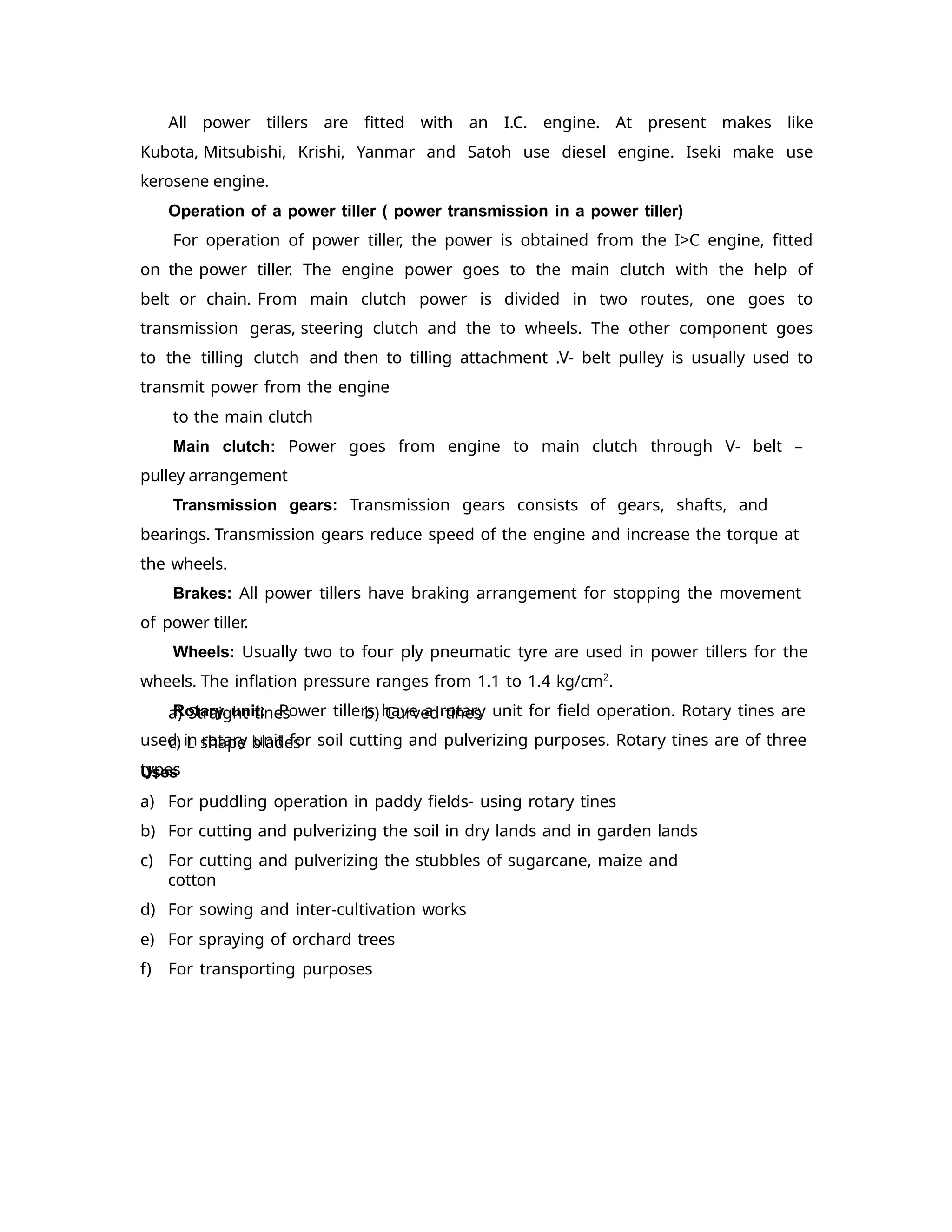All power tillers are fitted with an I.C. engine. At present makes like
Kubota, Mitsubishi, Krishi, Yanmar and Satoh use diesel engine. Iseki make use
kerosene engine.
Operation of a power tiller ( power transmission in a power tiller)
For operation of power tiller, the power is obtained from the I>C engine, fitted
on the power tiller. The engine power goes to the main clutch with the help of
belt or chain. From main clutch power is divided in two routes, one goes to
transmission geras, steering clutch and the to wheels. The other component goes
to the tilling clutch and then to tilling attachment .V- belt pulley is usually used to
transmit power from the engine
to the main clutch
Main clutch: Power goes from engine to main clutch through V- belt –
pulley arrangement
Transmission gears: Transmission gears consists of gears, shafts, and
bearings. Transmission gears reduce speed of the engine and increase the torque at
the wheels.
Brakes: All power tillers have braking arrangement for stopping the movement
of power tiller.
Wheels: Usually two to four ply pneumatic tyre are used in power tillers for the
wheels. The inflation pressure ranges from 1.1 to 1.4 kg/cm2
.
Rotary unit: Power tillers have a rotary unit for field operation. Rotary tines are
used in rotary unit for soil cutting and pulverizing purposes. Rotary tines are of three
types
a) Straight tines
c) L shape blades
Uses
b) Curved tines
a) For puddling operation in paddy fields- using rotary tines
b) For cutting and pulverizing the soil in dry lands and in garden lands
c) For cutting and pulverizing the stubbles of sugarcane, maize and
cotton
d) For sowing and inter-cultivation works
e) For spraying of orchard trees
f) For transporting purposes
 