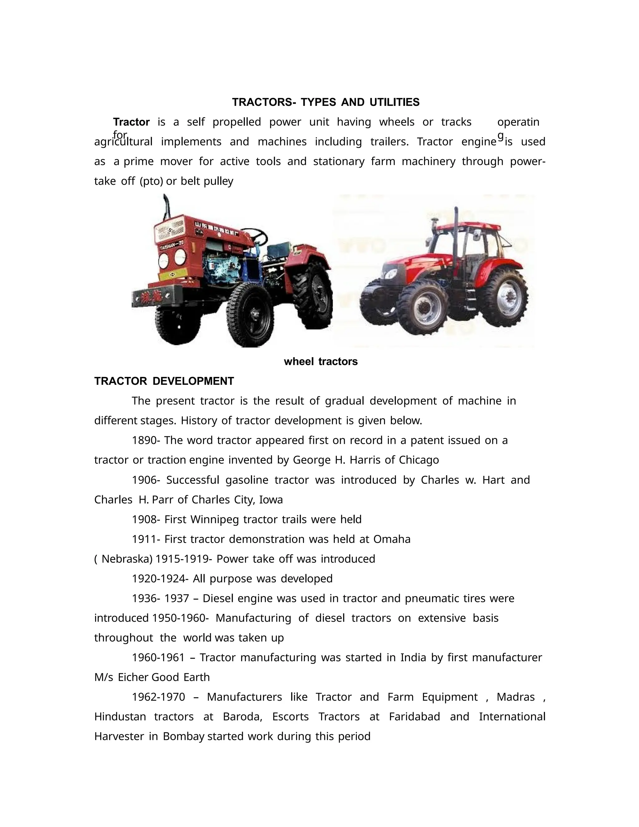 TRACTORS- TYPES AND UTILITIES
Tractor is a self propelled power unit having wheels or tracks
for
operatin
g
agricultural implements and machines including trailers. Tractor engine is used
as a prime mover for active tools and stationary farm machinery through power-
take off (pto) or belt pulley
wheel tractors
TRACTOR DEVELOPMENT
The present tractor is the result of gradual development of machine in
different stages. History of tractor development is given below.
1890- The word tractor appeared first on record in a patent issued on a
tractor or traction engine invented by George H. Harris of Chicago
1906- Successful gasoline tractor was introduced by Charles w. Hart and
Charles H. Parr of Charles City, Iowa
1908- First Winnipeg tractor trails were held
1911- First tractor demonstration was held at Omaha
( Nebraska) 1915-1919- Power take off was introduced
1920-1924- All purpose was developed
1936- 1937 – Diesel engine was used in tractor and pneumatic tires were
introduced 1950-1960- Manufacturing of diesel tractors on extensive basis
throughout the world was taken up
1960-1961 – Tractor manufacturing was started in India by first manufacturer
M/s Eicher Good Earth
1962-1970 – Manufacturers like Tractor and Farm Equipment , Madras ,
Hindustan tractors at Baroda, Escorts Tractors at Faridabad and International
Harvester in Bombay started work during this period
 