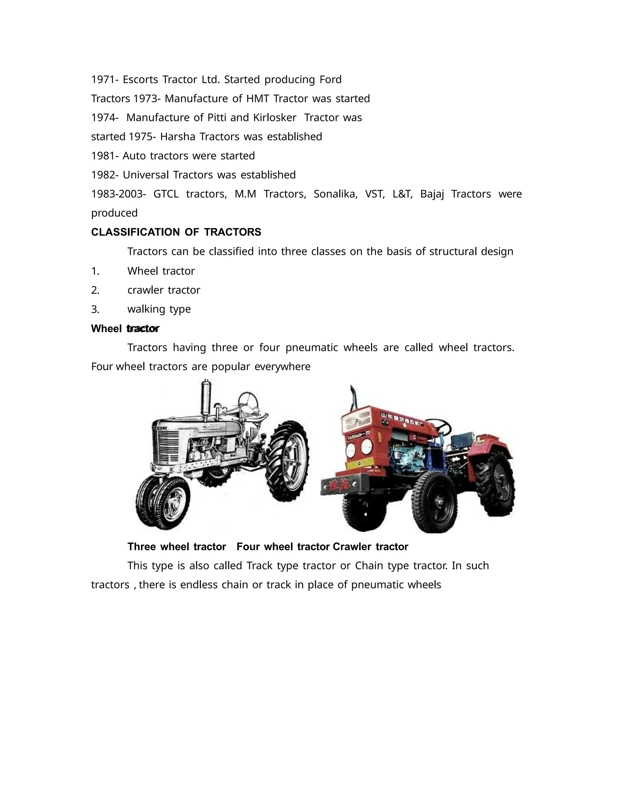 1971- Escorts Tractor Ltd. Started producing Ford
Tractors 1973- Manufacture of HMT Tractor was started
1974- Manufacture of Pitti and Kirlosker Tractor was
started 1975- Harsha Tractors was established
1981- Auto tractors were started
1982- Universal Tractors was established
1983-2003- GTCL tractors, M.M Tractors, Sonalika, VST, L&T, Bajaj Tractors were
produced
CLASSIFICATION OF TRACTORS
Tractors can be classified into three classes on the basis of structural design
1.
2.
3.
Wheel tractor
crawler tractor
walking type
tractor
Wheel tractor
Tractors having three or four pneumatic wheels are called wheel tractors.
Four wheel tractors are popular everywhere
Three wheel tractor Four wheel tractor Crawler tractor
This type is also called Track type tractor or Chain type tractor. In such
tractors , there is endless chain or track in place of pneumatic wheels
 