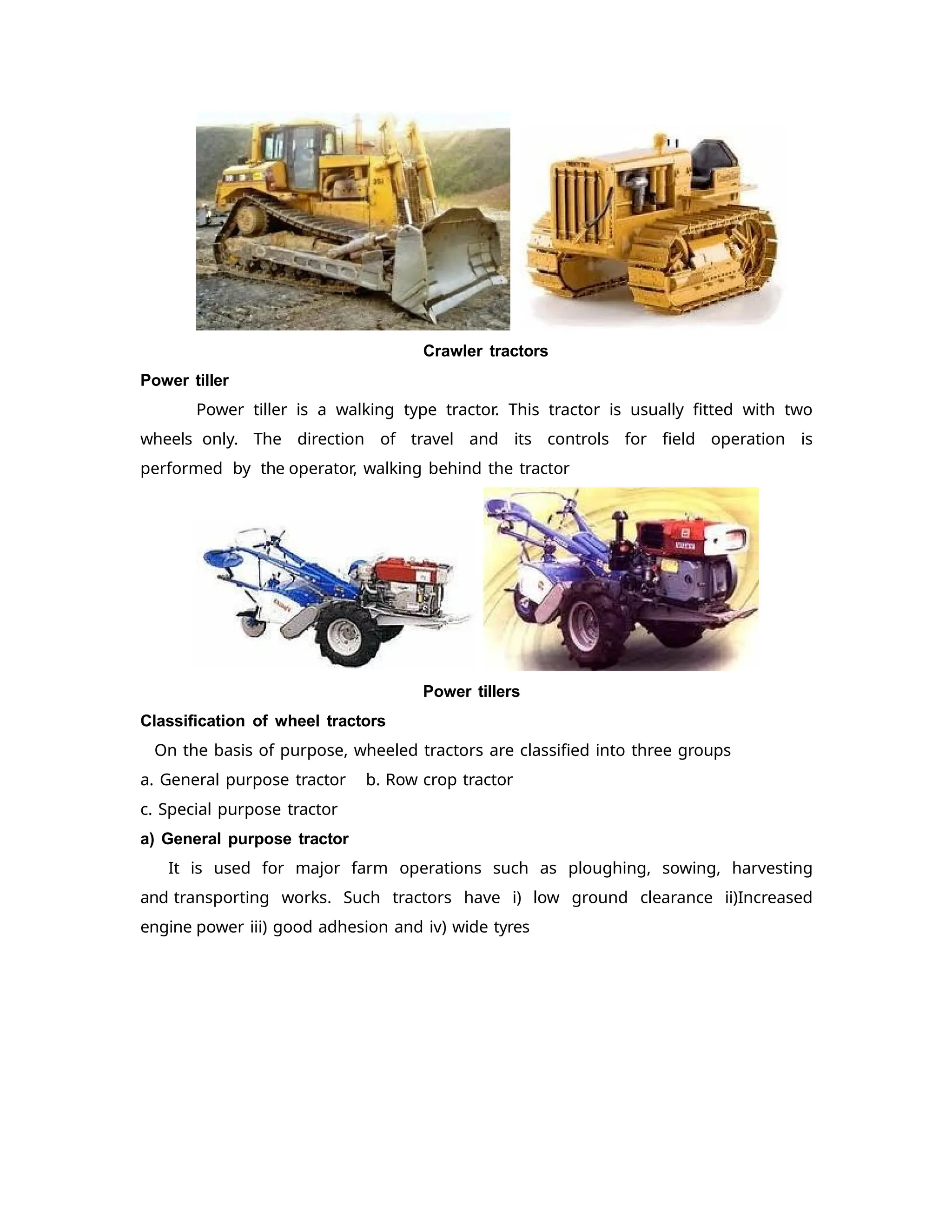 Crawler tractors
Power tiller
Power tiller is a walking type tractor. This tractor is usually fitted with two
wheels only. The direction of travel and its controls for field operation is
performed by the operator, walking behind the tractor
Power tillers
Classification of wheel tractors
On the basis of purpose, wheeled tractors are classified into three groups
a. General purpose tractor b. Row crop tractor
c. Special purpose tractor
a) General purpose tractor
It is used for major farm operations such as ploughing, sowing, harvesting
and transporting works. Such tractors have i) low ground clearance ii)Increased
engine power iii) good adhesion and iv) wide tyres
 
