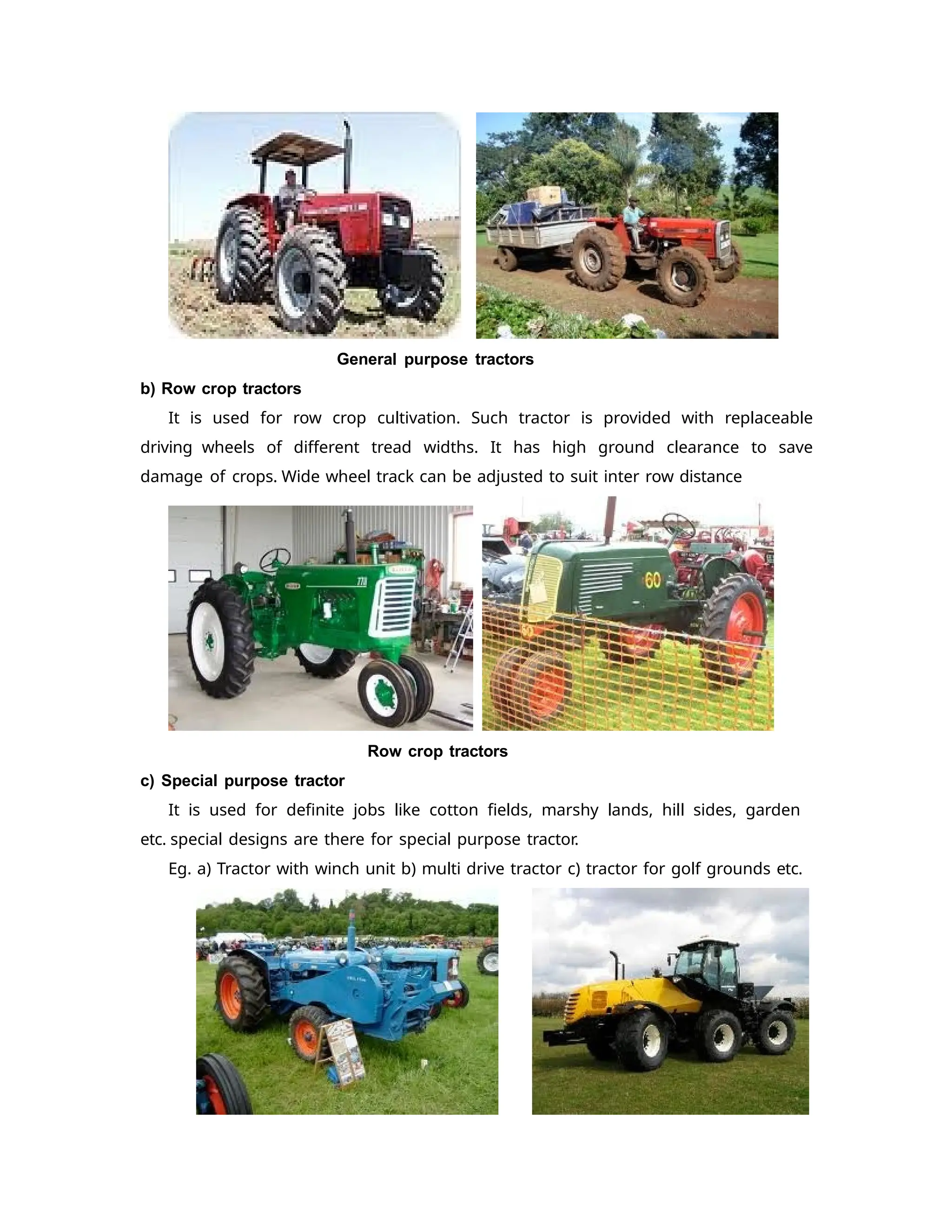 General purpose tractors
b) Row crop tractors
It is used for row crop cultivation. Such tractor is provided with replaceable
driving wheels of different tread widths. It has high ground clearance to save
damage of crops. Wide wheel track can be adjusted to suit inter row distance
Row crop tractors
c) Special purpose tractor
It is used for definite jobs like cotton fields, marshy lands, hill sides, garden
etc. special designs are there for special purpose tractor.
Eg. a) Tractor with winch unit b) multi drive tractor c) tractor for golf grounds etc.
 