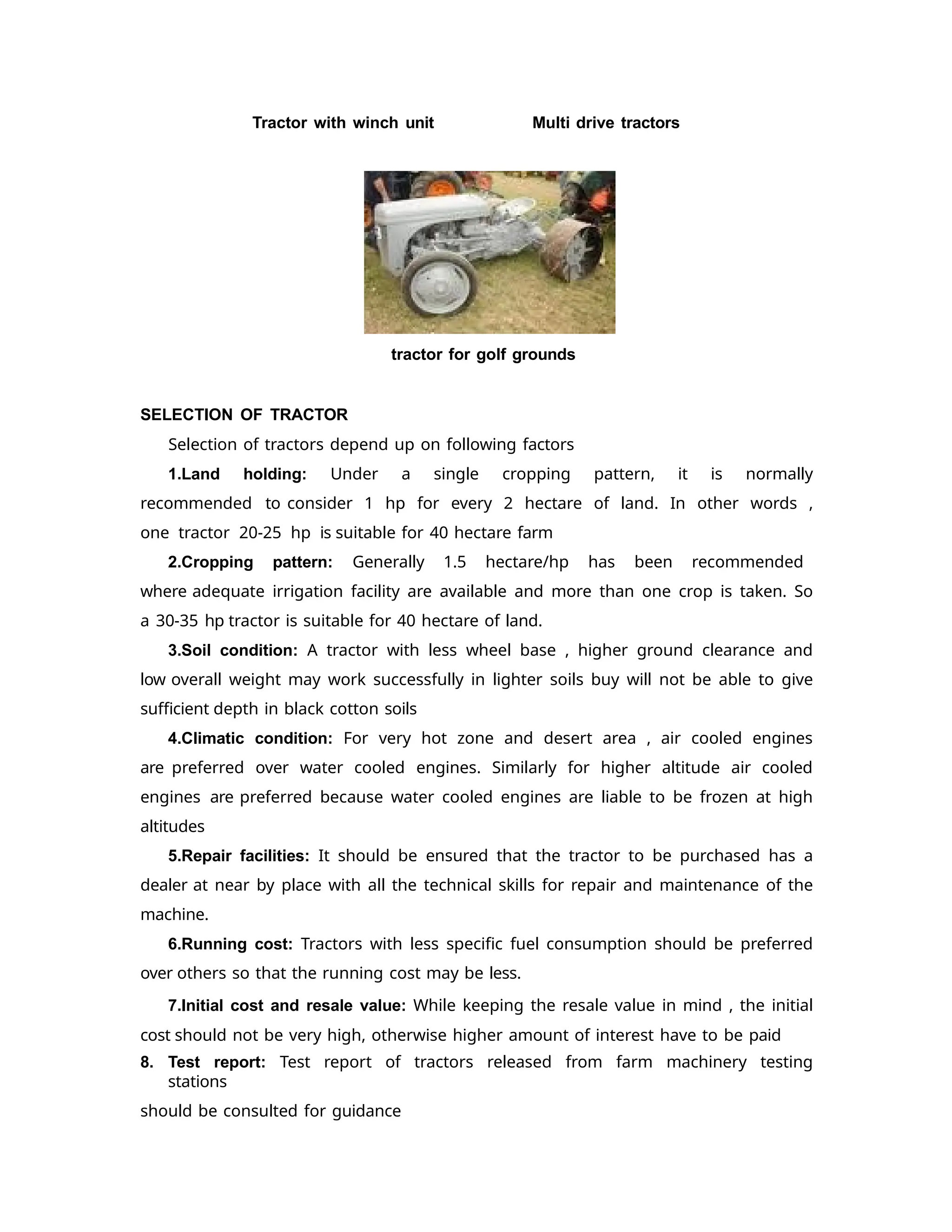Tractor with winch unit Multi drive tractors
tractor for golf grounds
SELECTION OF TRACTOR
Selection of tractors depend up on following factors
1.Land holding: Under a single cropping pattern, it is normally
recommended to consider 1 hp for every 2 hectare of land. In other words ,
one tractor 20-25 hp is suitable for 40 hectare farm
2.Cropping pattern: Generally 1.5 hectare/hp has been recommended
where adequate irrigation facility are available and more than one crop is taken. So
a 30-35 hp tractor is suitable for 40 hectare of land.
3.Soil condition: A tractor with less wheel base , higher ground clearance and
low overall weight may work successfully in lighter soils buy will not be able to give
sufficient depth in black cotton soils
4.Climatic condition: For very hot zone and desert area , air cooled engines
are preferred over water cooled engines. Similarly for higher altitude air cooled
engines are preferred because water cooled engines are liable to be frozen at high
altitudes
5.Repair facilities: It should be ensured that the tractor to be purchased has a
dealer at near by place with all the technical skills for repair and maintenance of the
machine.
6.Running cost: Tractors with less specific fuel consumption should be preferred
over others so that the running cost may be less.
7.Initial cost and resale value: While keeping the resale value in mind , the initial
cost should not be very high, otherwise higher amount of interest have to be paid
8. Test report: Test report of tractors released from farm machinery testing
stations
should be consulted for guidance
 