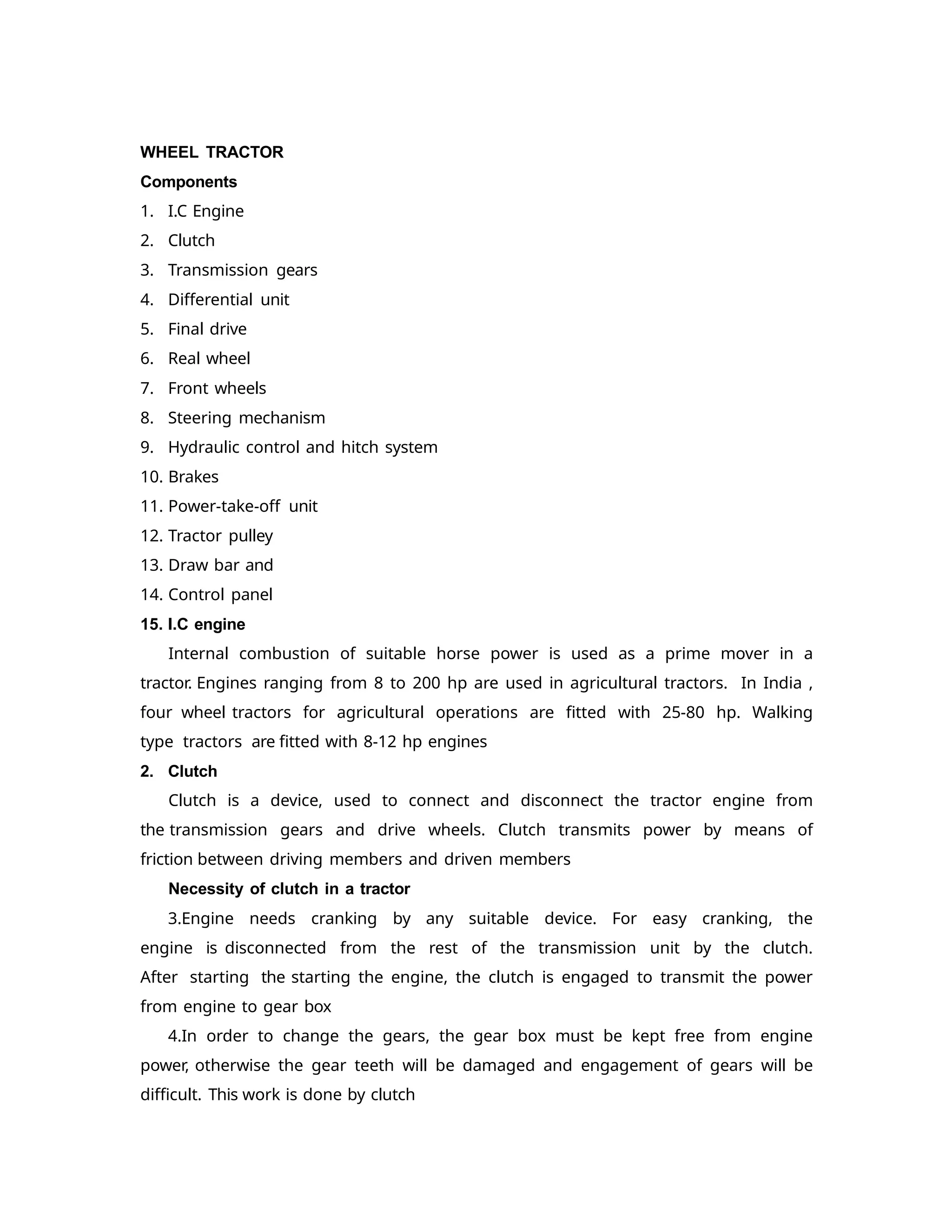 WHEEL TRACTOR
Components
1. I.C Engine
2. Clutch
3. Transmission gears
4. Differential unit
5. Final drive
6. Real wheel
7. Front wheels
8. Steering mechanism
9. Hydraulic control and hitch system
10. Brakes
11. Power-take-off unit
12. Tractor pulley
13. Draw bar and
14. Control panel
15. I.C engine
Internal combustion of suitable horse power is used as a prime mover in a
tractor. Engines ranging from 8 to 200 hp are used in agricultural tractors. In India ,
four wheel tractors for agricultural operations are fitted with 25-80 hp. Walking
type tractors are fitted with 8-12 hp engines
2. Clutch
Clutch is a device, used to connect and disconnect the tractor engine from
the transmission gears and drive wheels. Clutch transmits power by means of
friction between driving members and driven members
Necessity of clutch in a tractor
3.Engine needs cranking by any suitable device. For easy cranking, the
engine is disconnected from the rest of the transmission unit by the clutch.
After starting the starting the engine, the clutch is engaged to transmit the power
from engine to gear box
4.In order to change the gears, the gear box must be kept free from engine
power, otherwise the gear teeth will be damaged and engagement of gears will be
difficult. This work is done by clutch
 