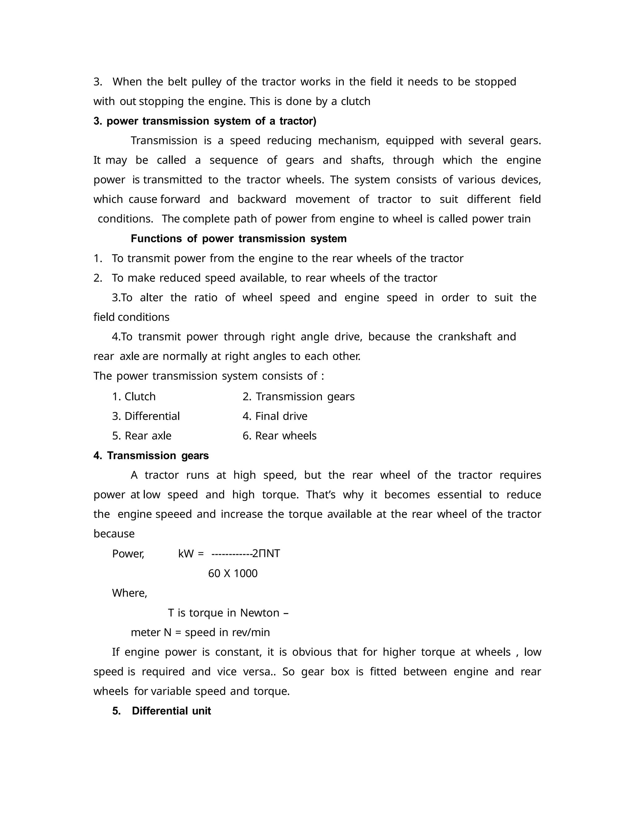 3. When the belt pulley of the tractor works in the field it needs to be stopped
with out stopping the engine. This is done by a clutch
3. power transmission system of a tractor)
Transmission is a speed reducing mechanism, equipped with several gears.
It may be called a sequence of gears and shafts, through which the engine
power is transmitted to the tractor wheels. The system consists of various devices,
which cause forward and backward movement of tractor to suit different field
conditions. The complete path of power from engine to wheel is called power train
Functions of power transmission system
1. To transmit power from the engine to the rear wheels of the tractor
2. To make reduced speed available, to rear wheels of the tractor
3.To alter the ratio of wheel speed and engine speed in order to suit the
field conditions
4.To transmit power through right angle drive, because the crankshaft and
rear axle are normally at right angles to each other.
The power transmission system consists of :
2. Transmission gears
4. Final drive
6. Rear wheels
1. Clutch
3. Differential
5. Rear axle
4. Transmission gears
A tractor runs at high speed, but the rear wheel of the tractor requires
power at low speed and high torque. That’s why it becomes essential to reduce
the engine speeed and increase the torque available at the rear wheel of the tractor
because
2ΠNT
Power, kW = ------------
60 X 1000
Where,
T is torque in Newton –
meter N = speed in rev/min
If engine power is constant, it is obvious that for higher torque at wheels , low
speed is required and vice versa.. So gear box is fitted between engine and rear
wheels for variable speed and torque.
5. Differential unit
 