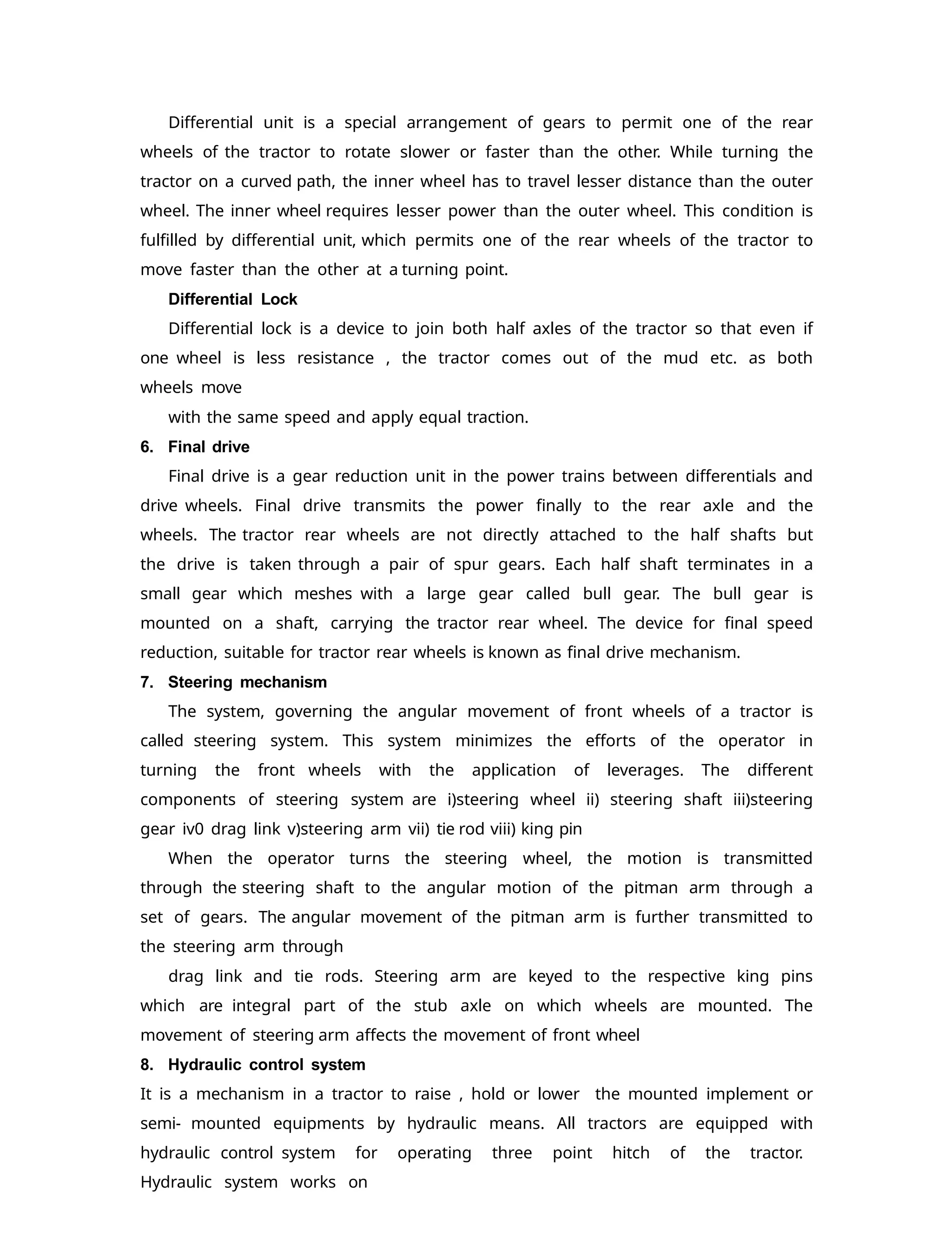 Differential unit is a special arrangement of gears to permit one of the rear
wheels of the tractor to rotate slower or faster than the other. While turning the
tractor on a curved path, the inner wheel has to travel lesser distance than the outer
wheel. The inner wheel requires lesser power than the outer wheel. This condition is
fulfilled by differential unit, which permits one of the rear wheels of the tractor to
move faster than the other at a turning point.
Differential Lock
Differential lock is a device to join both half axles of the tractor so that even if
one wheel is less resistance , the tractor comes out of the mud etc. as both
wheels move
with the same speed and apply equal traction.
6. Final drive
Final drive is a gear reduction unit in the power trains between differentials and
drive wheels. Final drive transmits the power finally to the rear axle and the
wheels. The tractor rear wheels are not directly attached to the half shafts but
the drive is taken through a pair of spur gears. Each half shaft terminates in a
small gear which meshes with a large gear called bull gear. The bull gear is
mounted on a shaft, carrying the tractor rear wheel. The device for final speed
reduction, suitable for tractor rear wheels is known as final drive mechanism.
7. Steering mechanism
The system, governing the angular movement of front wheels of a tractor is
called steering system. This system minimizes the efforts of the operator in
turning the front wheels with the application of leverages. The different
components of steering system are i)steering wheel ii) steering shaft iii)steering
gear iv0 drag link v)steering arm vii) tie rod viii) king pin
When the operator turns the steering wheel, the motion is transmitted
through the steering shaft to the angular motion of the pitman arm through a
set of gears. The angular movement of the pitman arm is further transmitted to
the steering arm through
drag link and tie rods. Steering arm are keyed to the respective king pins
which are integral part of the stub axle on which wheels are mounted. The
movement of steering arm affects the movement of front wheel
8. Hydraulic control system
It is a mechanism in a tractor to raise , hold or lower the mounted implement or
semi- mounted equipments by hydraulic means. All tractors are equipped with
hydraulic control system for operating three point hitch of the tractor.
Hydraulic system works on
 
