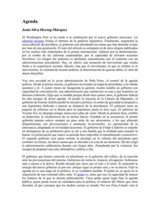 Agenda
Jesús Silva Herzog-Márquez
El Washington Post se ha unido a la celebración por el nuevo gobierno mexicano. Un
editorial reciente festeja el término de la parálisis legislativa. Finalmente, argumenta la
mesa editorial del periódico, el gobierno está abordando los temas que han detenido al país
por más de una generación. El tono del artículo es semejante al de otros elogios publicados
en los medios más importantes de la prensa internacional. Aplauso por la determinación,
por el rumbo de las reformas emprendidas, por la capacidad de hilvanar acuerdos
fructíferos. La imagen del gobierno se abrillanta, naturalmente, por el contraste con las
administraciones precedentes. Hay, en efecto, una sensación de movimiento que resalta
frente a la experiencia reciente. Quizás, más que el movimiento, lo que se celebra es el
atrevimiento: la voluntad de encarar poderes, la determinación de quemar tabús, el valor de
atacar intocables.
Veo otra novedad en la joven administración de Peña Nieto: el control de la agenda
política. Desde el primer minuto, el gobierno ha trazado un mapa de prioridades y ha sabido
ajustarse a él. A cuatro meses de inaugurada la gestión, resulta notable un gobierno con
capacidad de concentración, una administración que camina por su ruta y que mantiene un
discurso coherente. Digo que es notable porque desde hace quince años, el gobierno federal
ha sido incapaz de dictar agenda. Al perder la mayoría en la Cámara de Diputados, el
gobierno de Ernesto Zedillo perdió la iniciativa política: el centro de gravedad se desplazó a
una legislatura dedicada a marcar su distancia de la presidencia. El gobierno tenía un
paquete de reformas en la libreta pero la legislatura jamás lo hizo suyo. El gobierno de
Vicente Fox no despegó porque nunca tuvo plan de vuelo. Desde la primera hora, exhibió
su dispersión, la incoherencia de su núcleo básico. Fundado en la ocurrencia, el primer
gobierno panista estuvo siempre un paso atrás de sus adversarios, a los que alimentó
diligentemente con provocaciones y amenazas inverosímiles. La oportunidad de la
alternancia, dilapidada en trivialidad recurrente. El gobierno de Felipe Calderón se empeñó
en distinguirse de su predecesor pero se ató a una batalla que le arrebató para siempre la
batuta. La polarización que marcó su periodo hizo imposible el entendimiento constructivo.
El segundo gobierno azul quiso montar su prestigio en la valentía del presidente para
combatir al crimen, sin darse cuenta que se aferraba a la cola de un monstruo. De ahí colgó
la administración calderonista durante seis largos años. Zarandeado por la violencia, fue
incapaz de proponer una ruta, defenderla y ceñirse a ella.
El gobierno que hemos conocido en pluralismo es el gobierno del reflejo, de la reacción
ante las provocaciones del entorno. Gobiernos de extravío, tropiezo, divagación. Gobiernos
más o menos a la deriva. Rumbo dictado por otros, por el azar o el error. Si sorprende la
energía del nuevo gobierno es por eso: porque sigue su propia ruta y no se desvía. Fijar la
agenda no es una etapa de la política; es su verdadera medida. El poder no se agota en la
imposición de una voluntad sobre otras. El poder es, antes que eso, la capacidad de marcar
los linderos de lo que se discute públicamente. Tiene poder quien logra fijar la agenda
pública, quien puede trazar un calendario para la política, el redactor del libreto que otros
discuten, el que consigue que los medios coreen su tonada. Por eso Elias Canetti veía al
 