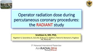 Operator radiation dose during
percutaneous coronary procedures:
the RADIANT study
Sciahbasi A, MD, PhD,
Rigattieri S, Sarandrea A, Cera M, Di Russo C, Fedele S, Patrizi R, Romano S, Pugliese
FR, Penco M.
 