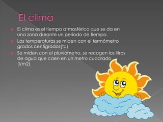  El clima es el tiempo atmosférico que se da en
una zona durante un período de tiempo.
 Las temperaturas se miden con el termómetro
grados centígrados(ºc)
 Se miden con el pluviómetro, se recogen los litros
de agua que caen en un metro cuadrado
(l/m2)
 