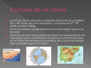  La latitud: De la península y baleares está entre los paralelos
36º y 44º norte, en zona templada, y canarias en 27º, 30º
norte en zona cálida.
 En las montañas: Las temperaturas son mas bajas que en las
llanuras.
 Distancia al mar: Hace que en el interior las temperaturas son
más bajas que en las llanuras. La distancia al mar hace que
en el interior las temperaturas entre el día y la noche tengan
más contraste que en la costa.
 