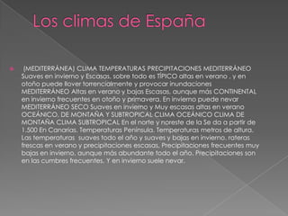  (MEDITERRÁNEA) CLIMA TEMPERATURAS PRECIPITACIONES MEDITERRÁNEO
Suaves en invierno y Escasas, sobre todo es TÍPICO altas en verano , y en
otoño puede llover torrencialmente y provocar inundaciones
MEDITERRÁNEO Altas en verano y bajas Escasas, aunque más CONTINENTAL
en invierno frecuentes en otoño y primavera. En invierno puede nevar
MEDITERRÁNEO SECO Suaves en invierno y Muy escasas altas en verano
OCEÁNICO, DE MONTAÑA Y SUBTROPICAL CLIMA OCEÁNICO CLIMA DE
MONTAÑA CLIMA SUBTROPICAL En el norte y noreste de la Se da a partir de
1.500 En Canarias. Temperaturas Península. Temperaturas metros de altura.
Las temperaturas suaves todo el año y suaves y bajas en invierno. rateras
frescas en verano y precipitaciones escasas, Precipitaciones frecuentes muy
bajas en invierno. aunque más abundante todo el año. Precipitaciones son
en las cumbres frecuentes. Y en invierno suele nevar.
 