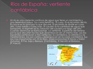  Un río es una corriente continua de agua que tiene un nacimiento y
una desembocadura. Sus características : El curso. Es el recorrido del río.
El cauce es la zona por la que discurre. El recorrido se divide en curso
alto, curso medio y curso bajo. El caudal. Es la cantidad de agua que
transporta. El régimen es la variación del caudal a lo largo del año.
Cuando disminuye se llama estiaje. La vertiente. Superficie del terreno
por la que discurren los ríos que desembocan en un mismo mar. Los ríos
españoles pertenecen a tres vertientes: la cantábrica, la atlántica y la
mediterránea. ríos son cortos y desembocan en la costa cantábrica. Sus
ríos mas importantes son: El río Ebro. (Galicia/Asturias) El Navia y Nalón
(Asturias). El Pas, Saja y Besaya, (Cantabria). El Nervión el Bidasoa,
(P.Vasco)
 