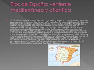  VERTIENTE ATLÁNTICA es la más extensa. Los ríos gallegos. Cortos pero caudalosos. Los
principales son el Tambre, Ulla, Eume y Miño y su afluente. Los ríos de la Meseta. Caudal
Irregular y sufren estiaje. Los más importantes: - El Duero. Sus afluentes: Pisuerga, Esla y
Tormes. - El Tajo. Es el río más largo de la Península. El Jarama, Alagón...son sus
afluentes. - El Guadiana. El Zúcar, Záncara, Ciguela... son sus afluentes. Los ríos de
Andalucía occidental tienen caudal irregular y sufren largos estiajes. Algunos ríos:
Guadalquivir, Tinto, Odiel, Guadalete... y sus afluentes: Genil y Guadalimar. VERTIENTE
ATLÁNTICA es la más extensa. Los ríos gallegos. Cortos pero caudalosos. Los principales
son el Tambre, Ulla, Eume y Miño y su afluente, Sil. Los ríos de la Meseta. Caudal Irregular
y sufren estiaje. Los más importantes: - El Duero. Sus afluentes: Pisuerga, Esla y Tormes. - El
Tajo. Es el río más largo de la Península. El Jarama, Alagón...son sus afluentes. - El
Guadiana. El Zúcar, Záncara, Ciguela... son sus afluentes. Los ríos de Andalucía
occidental tienen caudal irregular y sufren largos estiajes. Algunos ríos: Guadalquivir,
Tinto, Odiel, Guadalete... y sus afluentes: Genil y Guadalimar.
 