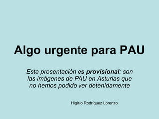 Algo urgente para PAU Esta presentación  es provisional : son las imágenes de PAU en Asturias que no hemos podido ver detenidamente Higinio Rodríguez Lorenzo 