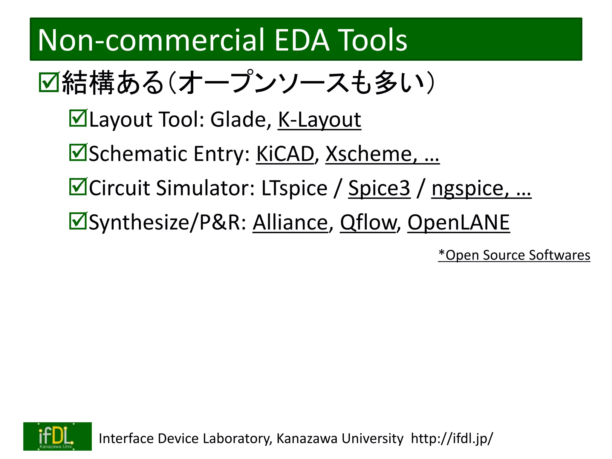2020/12/17 Interface Device Laboratory, Kanazawa University http://ifdl.jp/
Non-commercial EDA Tools
結構ある（オープンソースも多い）
Layout Tool: Glade, K-Layout
Schematic Entry: KiCAD, Xscheme, …
Circuit Simulator: LTspice / Spice3 / ngspice, …
Synthesize/P&R: Alliance, Qflow, OpenLANE
*Open Source Softwares
 