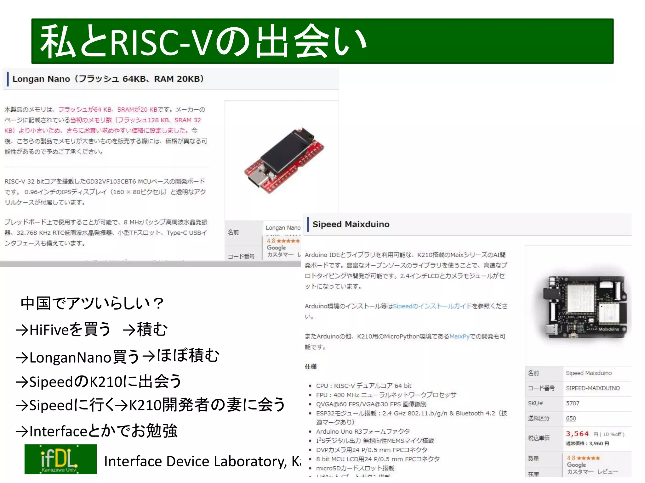 2020/12/17 Interface Device Laboratory, Kanazawa University http://ifdl.jp/
私とRISC-Vの出会い
中国でアツいらしい？
→HiFiveを買う
→LonganNano買う
→積む
→ほぼ積む
→Sipeedに行く→K210開発者の妻に会う
→SipeedのK210に出会う
→Interfaceとかでお勉強
 