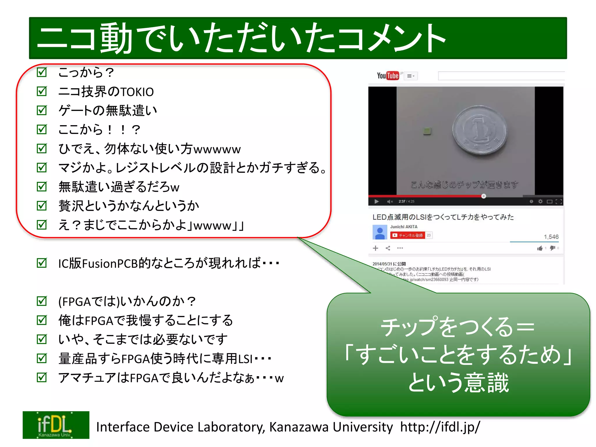 2020/12/17 Interface Device Laboratory, Kanazawa University http://ifdl.jp/
ニコ動でいただいたコメント
 こっから？
 ニコ技界のTOKIO
 ゲートの無駄遣い
 ここから！！？
 ひでえ、勿体ない使い方wwwww
 マジかよ。レジストレベルの設計とかガチすぎる。
 無駄遣い過ぎるだろw
 贅沢というかなんというか
 え？まじでここからかよ」wwww」」
 IC版FusionPCB的なところが現れれば・・・
 (FPGAでは)いかんのか？
 俺はFPGAで我慢することにする
 いや、そこまでは必要ないです
 量産品すらFPGA使う時代に専用LSI・・・
 アマチュアはFPGAで良いんだよなぁ・・・w
チップをつくる＝
「すごいことをするため」
という意識
 