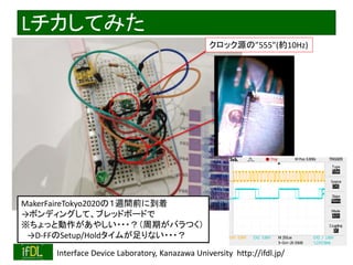 2020/12/17 Interface Device Laboratory, Kanazawa University http://ifdl.jp/
Lチカしてみた
クロック源の”555”(約10Hz)
MakerFaireTokyo2020の１週間前に到着
→ボンディングして、ブレッドボードで
※ちょっと動作があやしい・・・？（周期がバラつく）
→D-FFのSetup/Holdタイムが足りない・・・？
 