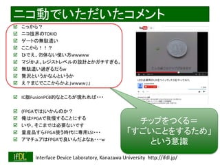 2020/12/17 Interface Device Laboratory, Kanazawa University http://ifdl.jp/
ニコ動でいただいたコメント
 こっから？
 ニコ技界のTOKIO
 ゲートの無駄遣い
 ここから！！？
 ひでえ、勿体ない使い方wwwww
 マジかよ。レジストレベルの設計とかガチすぎる。
 無駄遣い過ぎるだろw
 贅沢というかなんというか
 え？まじでここからかよ」wwww」」
 IC版FusionPCB的なところが現れれば・・・
 (FPGAでは)いかんのか？
 俺はFPGAで我慢することにする
 いや、そこまでは必要ないです
 量産品すらFPGA使う時代に専用LSI・・・
 アマチュアはFPGAで良いんだよなぁ・・・w
チップをつくる＝
「すごいことをするため」
という意識
 