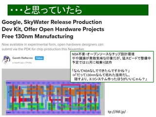 2020/12/17 Interface Device Laboratory, Kanazawa University http://ifdl.jp/
・・・と思っていたら
NDA不要・オープンソースなチップ設計環境
やや議論が発散気味な印象だが、猛スピードで整備中
予定では11月に相乗り試作
「なんてNDAなしでできたんですかね？」
→「だって130nmなんて枯れた技術だし、
隠すより、エコシステム作ったほうがいいじゃん？」
 