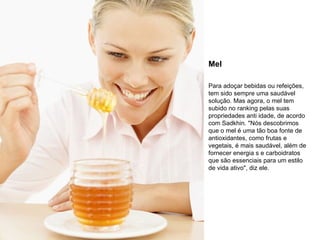 Mel Para adoçar bebidas ou refeições, tem sido sempre uma saudável solução. Mas agora, o mel tem subido no ranking pelas suas propriedades anti idade, de acordo com Sadkhin. "Nós descobrimos que o mel é uma tão boa fonte de antioxidantes, como frutas e vegetais, é mais saudável, além de fornecer energia s e carboidratos que são essenciais para um estilo de vida ativo", diz ele. 