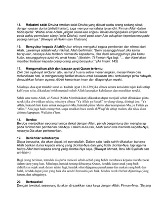 15. Melazimi solat Dhuha Amalan solat Dhuha yang dibuat waktu orang sedang sibuk
dengan urusan dunia (aktiviti harian), juga mempunyai rahsia tersendiri. Firman Allah dalam
hadis qudsi: “Wahai anak Adam, jangan sekali-kali engkau malas mengerjakan empat rakaat
pada waktu permulaan siang (solat Dhuha), nanti pasti akan Aku cukupkan keperluanmu pada
petang harinya.” (Riwayat al-Hakim dan Thabrani)

16. Bersyukur kepada AllahSyukur ertinya mengakui segala pemberian dan nikmat dari
Allah. Lawannya adalah kufur nikmat. Allah berfirman: “Demi sesungguhnya! Jika kamu
bersyukur, nescaya Aku tambahi nikmat-Ku kepadamu, dan demi sesungguhnya jika kamu
kufur, sesungguhnya azab-Ku amat keras.” (Ibrahim: 7) Firman-Nya lagi: “… dan Kami akan
memberi balasan kepada orang-orang yang bersyukur.” (Ali Imran: 145)

17. Mengamalkan zikir dan bacaan ayat Quran tertentu
Zikir dari ayat-ayat al-Quran atau asma’ul husna selain menenangkan, menjenihkan dan
melunakkan hati, ia mengandungi fadilat khusus untuk keluasan ilmu, terbukanya pintu hidayah,
dimudahkan faham agama, diberi kemanisan iman dan dilapangkan rezeki.

Misalnya, dua ayat terakhir surah at-Taubah (ayat 128-129) jika dibaca secara konsisten tujuh kali setiap
kali lepas solat, dikatakan boleh menjadi sebab Allah lapangkan kehidupan dan murahkan rezeki.

Salah satu nama Allah, al-Fattah (Maha Membukakan) dikatakan dapat menjadi sebab dibukakan pintu
rezeki jika diwiridkan selalu; misalnya dibaca “Ya Allah ya Fattah” berulang-ulang, diiringi doa: “Ya
Allah, bukalah hati kami untuk mengenali-Mu, bukalah pintu rahmat dan keampunan-Mu, ya Fattah ya
‘Alim.” Ada juga hadis menyebut, siapa amalkan baca surah al-Waqi’ah setiap malam, dia tidak akan
ditimpa kepapaan. Wallahu a’lam.

18. Berdoa
Berdoa menjadikan seorang hamba dekat dengan Allah, penuh bergantung dan mengharap
pada rahmat dan pemberian dari-Nya. Dalam al-Quran, Allah suruh kita meminta kepada-Nya,
nescaya Dia akan perkenankan.

19. Berikhtiar sehabisnya
Siapa berusaha, dia akan dapat. Ini sunnatullah. Dalam satu hadis sahih dikatakan bahawa
Allah berikan dunia kepada orang yang dicintai-Nya dan yang tidak dicintai-Nya, tapi agama
hanya Allah beri kepada orang yang dicintai-Nya saja. (Riwayat Ahmad, Ibnu Abi Syaibah dan
al-Hakim)

Bagi orang beriman, tentulah dia perlu mencari sebab-sebab yang boleh membawa kepada murah rezeki
dalam skop yang luas. Misalnya, hendak tenang dibacanya Quran, hendak dapat anak yang baik
dididiknya sejak anak dalam rahim lagi, hendak sihat dijaganya pemakanan dan makan yang baik dan
halal, hendak dapat jiran yang baik dia sendiri berusaha jadi baik, hendak rezeki berkat dijauhinya yang
haram, dan sebagainya.

20. Bertawakal
Dengan tawakal, seseorang itu akan direzekikan rasa kaya dengan Allah. Firman-Nya: “Barang
 