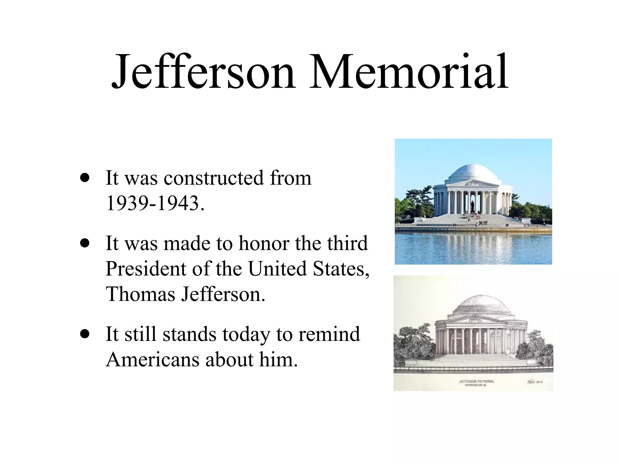 Jefferson Memorial

•   It was constructed from
    1939-1943.

•   It was made to honor the third
    President of the United States,
    Thomas Jefferson.

•   It still stands today to remind
    Americans about him.
 