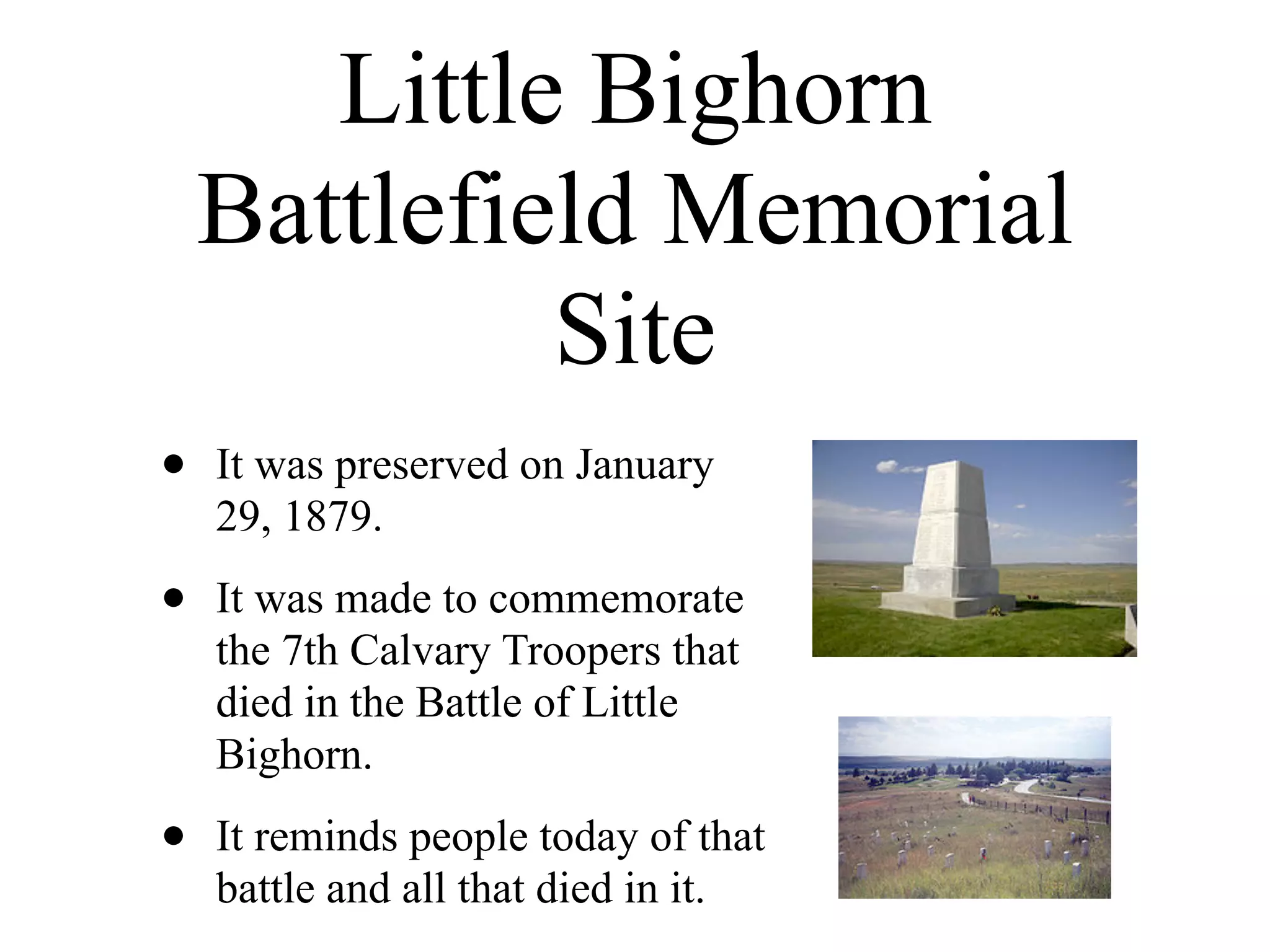Little Bighorn
    Battlefield Memorial
             Site
•   It was preserved on January
    29, 1879.

•   It was made to commemorate
    the 7th Calvary Troopers that
    died in the Battle of Little
    Bighorn.

•   It reminds people today of that
    battle and all that died in it.
 