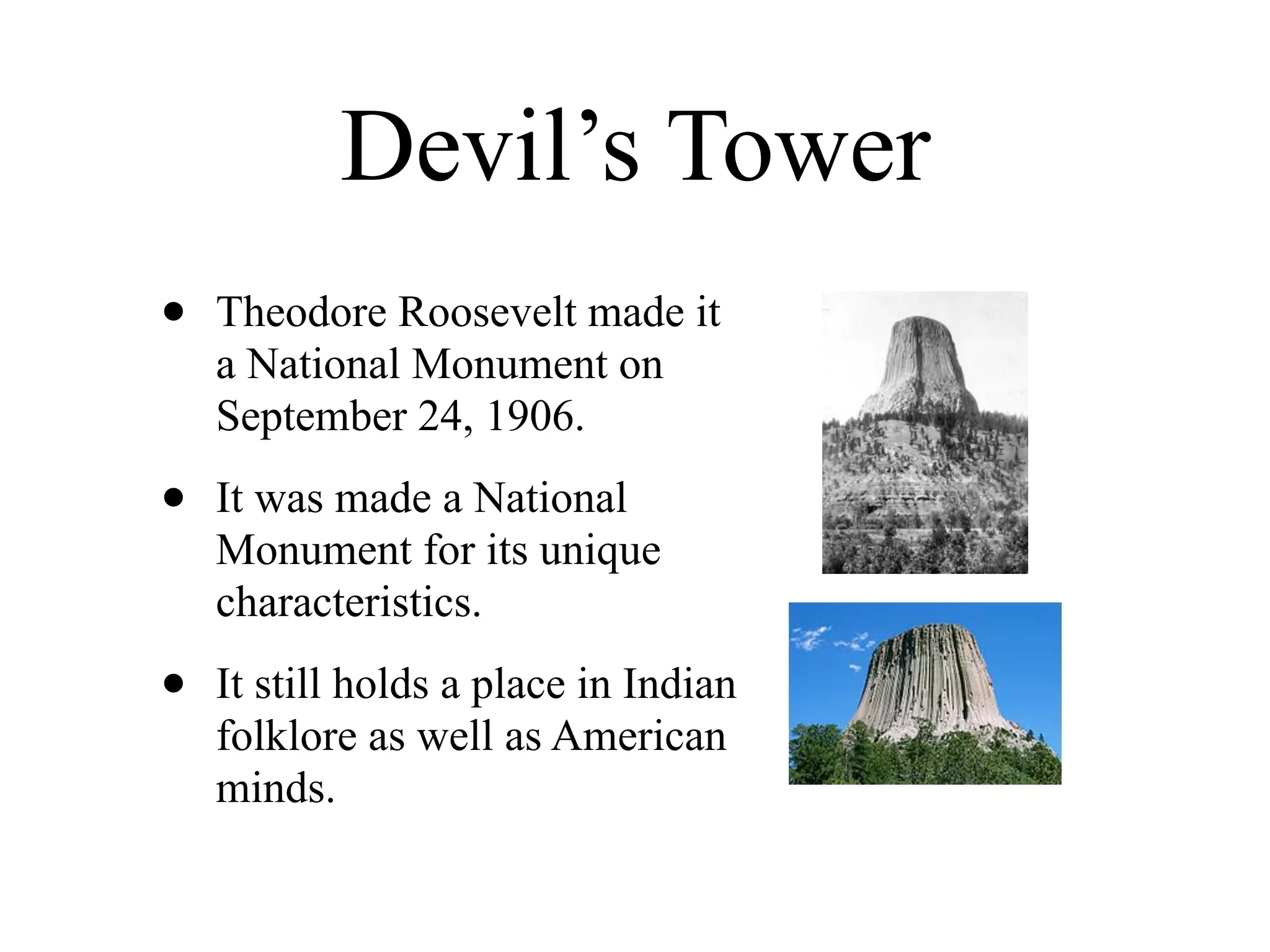 Devil’s Tower
•   Theodore Roosevelt made it
    a National Monument on
    September 24, 1906.

•   It was made a National
    Monument for its unique
    characteristics.

•   It still holds a place in Indian
    folklore as well as American
    minds.
 