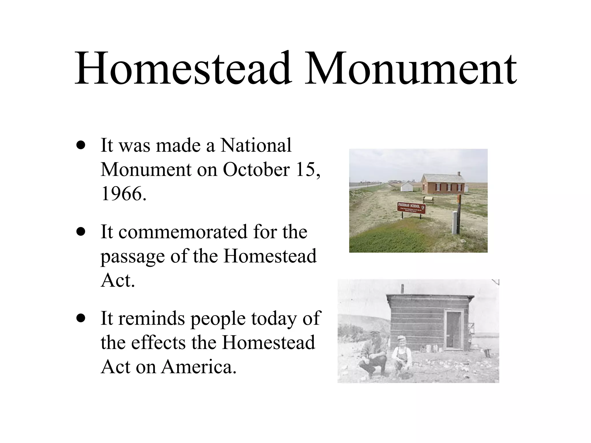 Homestead Monument
•   It was made a National
    Monument on October 15,
    1966.

•   It commemorated for the
    passage of the Homestead
    Act.

•   It reminds people today of
    the effects the Homestead
    Act on America.
 