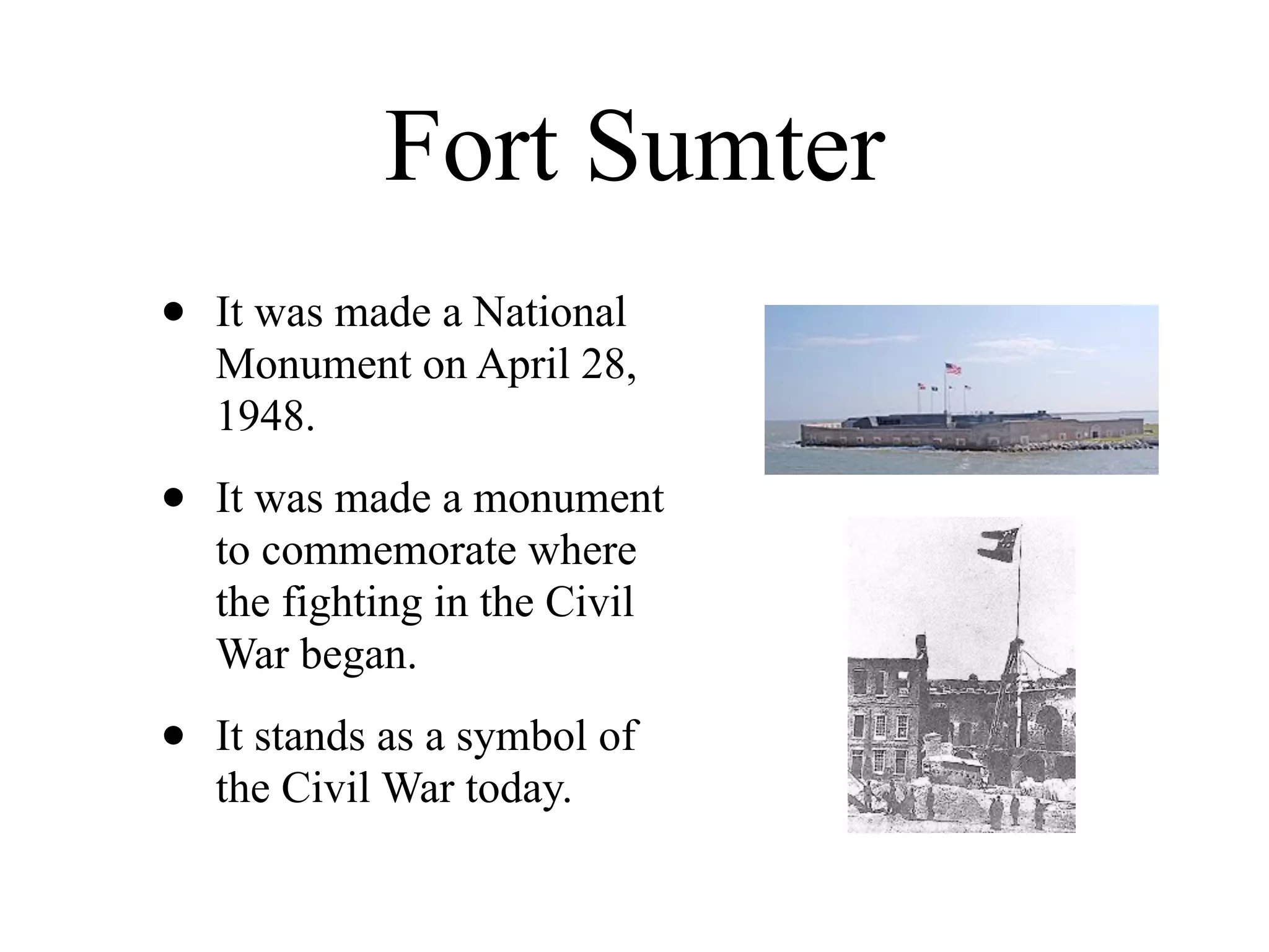 Fort Sumter
•   It was made a National
    Monument on April 28,
    1948.

•   It was made a monument
    to commemorate where
    the fighting in the Civil
    War began.

•   It stands as a symbol of
    the Civil War today.
 