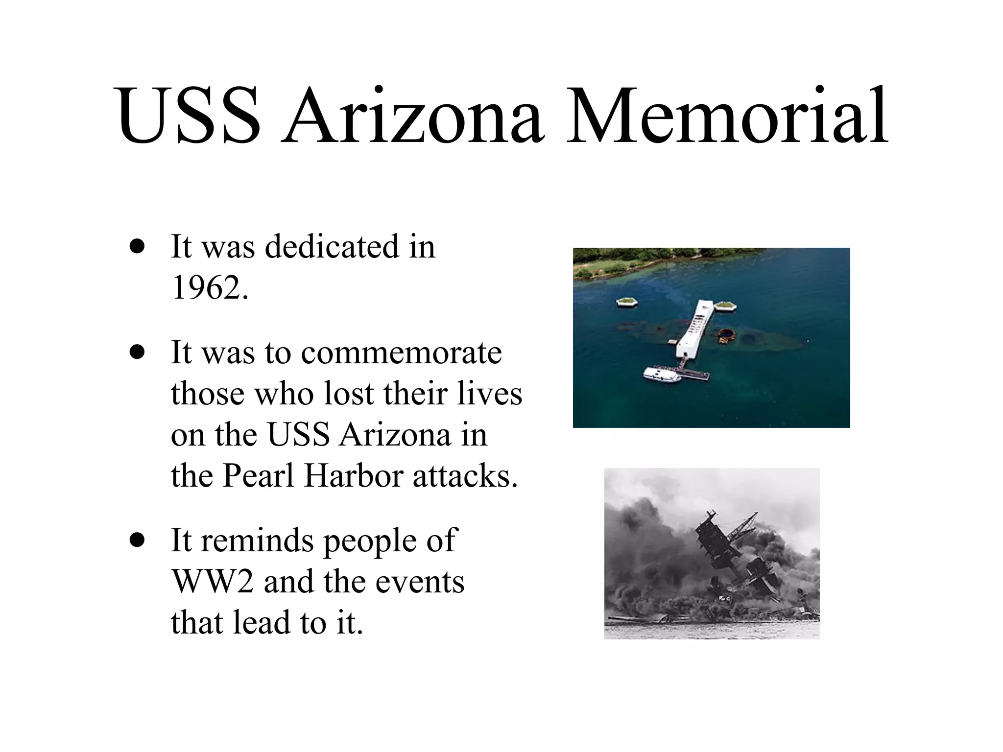 USS Arizona Memorial
•   It was dedicated in
    1962.

•   It was to commemorate
    those who lost their lives
    on the USS Arizona in
    the Pearl Harbor attacks.

•   It reminds people of
    WW2 and the events
    that lead to it.
 