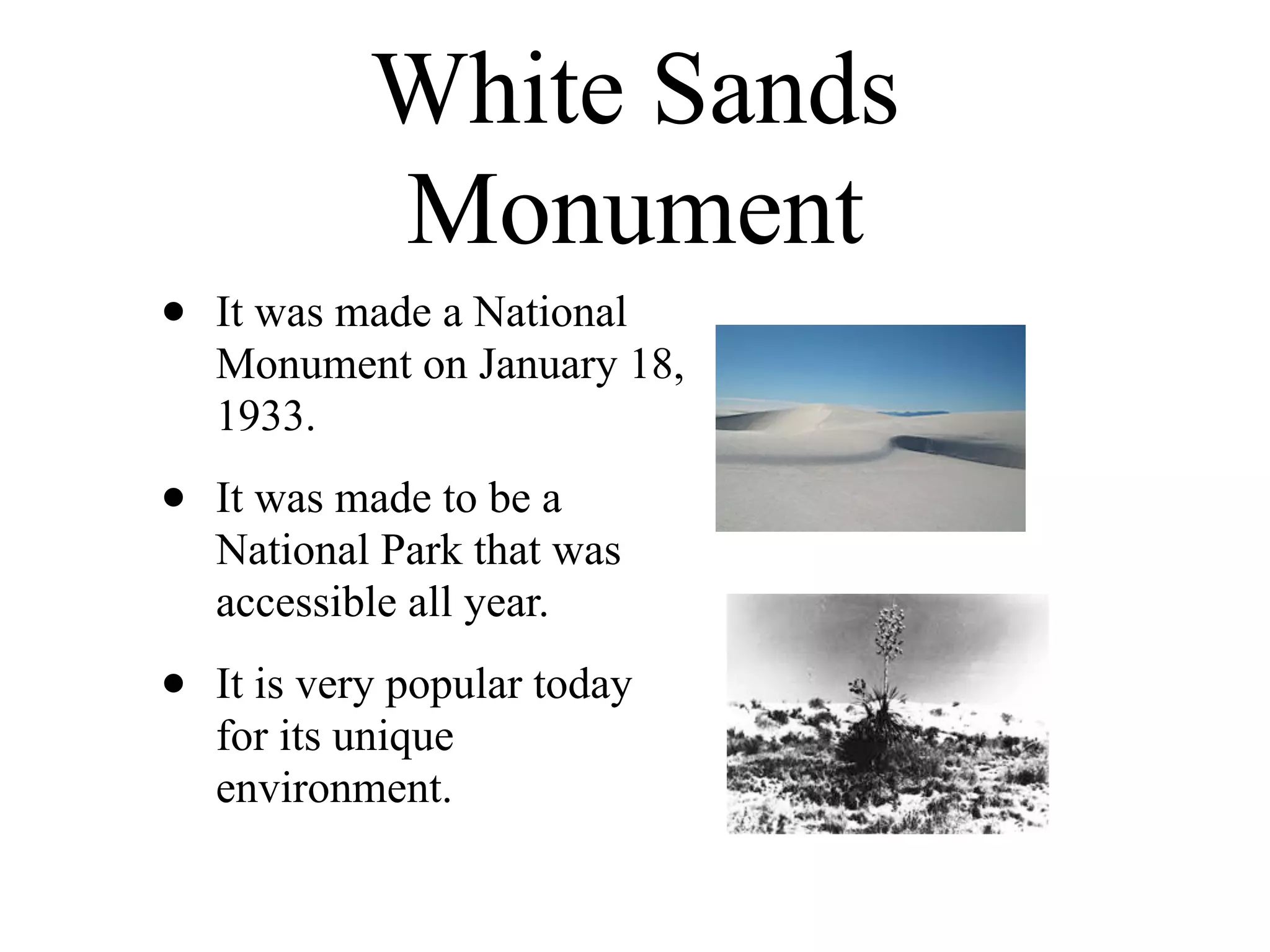 White Sands
            Monument
•   It was made a National
    Monument on January 18,
    1933.

•   It was made to be a
    National Park that was
    accessible all year.

•   It is very popular today
    for its unique
    environment.
 