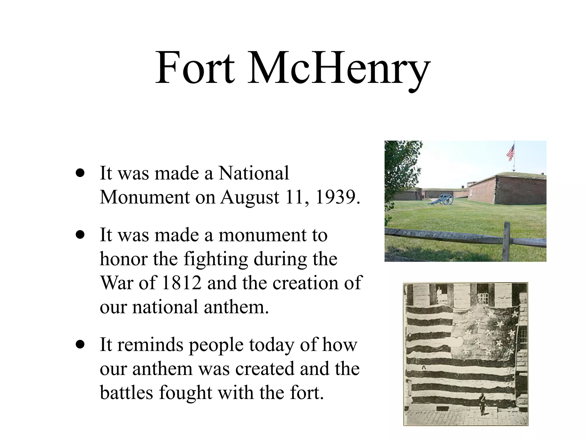 Fort McHenry

•   It was made a National
    Monument on August 11, 1939.

•   It was made a monument to
    honor the fighting during the
    War of 1812 and the creation of
    our national anthem.

•   It reminds people today of how
    our anthem was created and the
    battles fought with the fort.
 