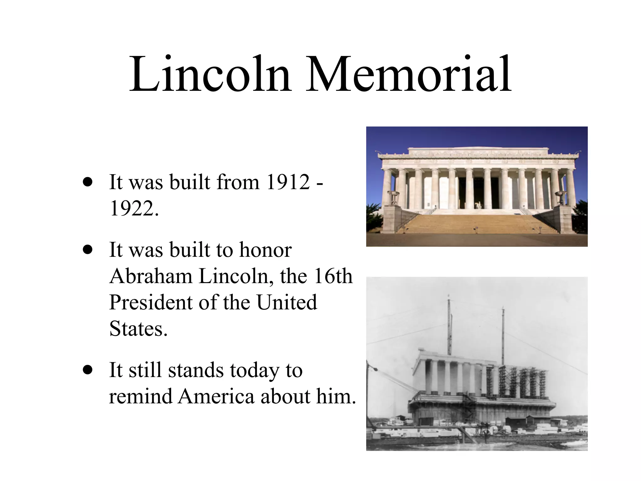 Lincoln Memorial
•   It was built from 1912 -
    1922.

•   It was built to honor
    Abraham Lincoln, the 16th
    President of the United
    States.

•   It still stands today to
    remind America about him.
 