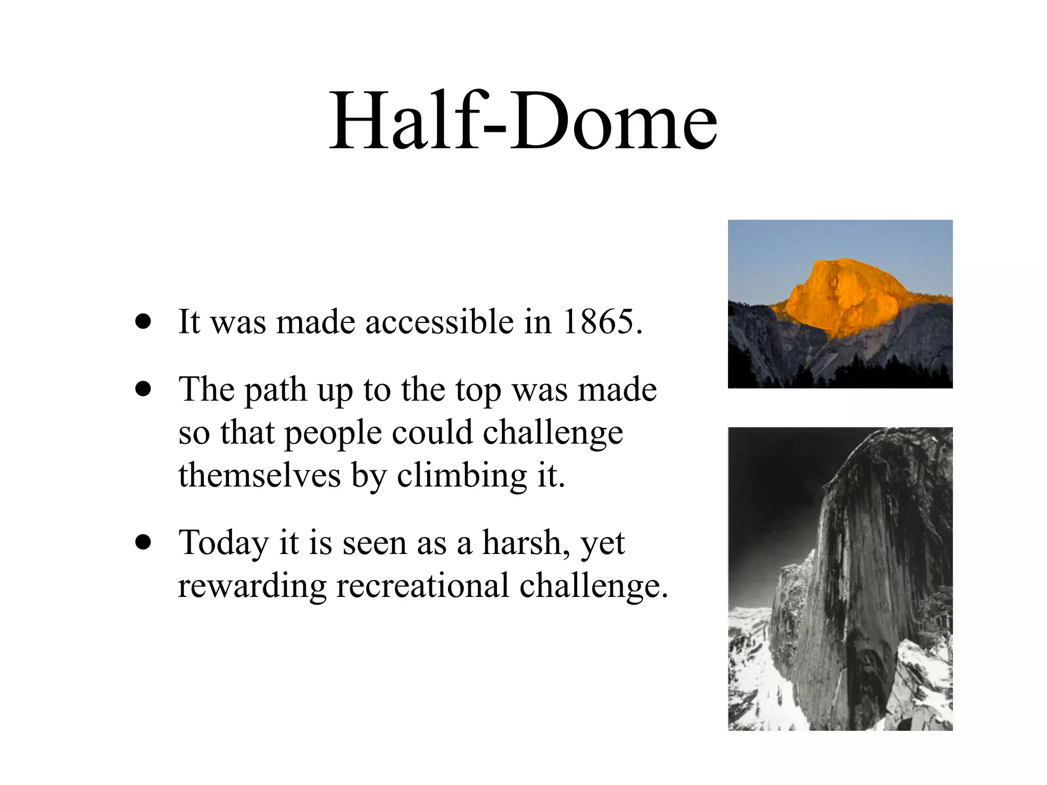 Half-Dome

•   It was made accessible in 1865.

•   The path up to the top was made
    so that people could challenge
    themselves by climbing it.

•   Today it is seen as a harsh, yet
    rewarding recreational challenge.
 