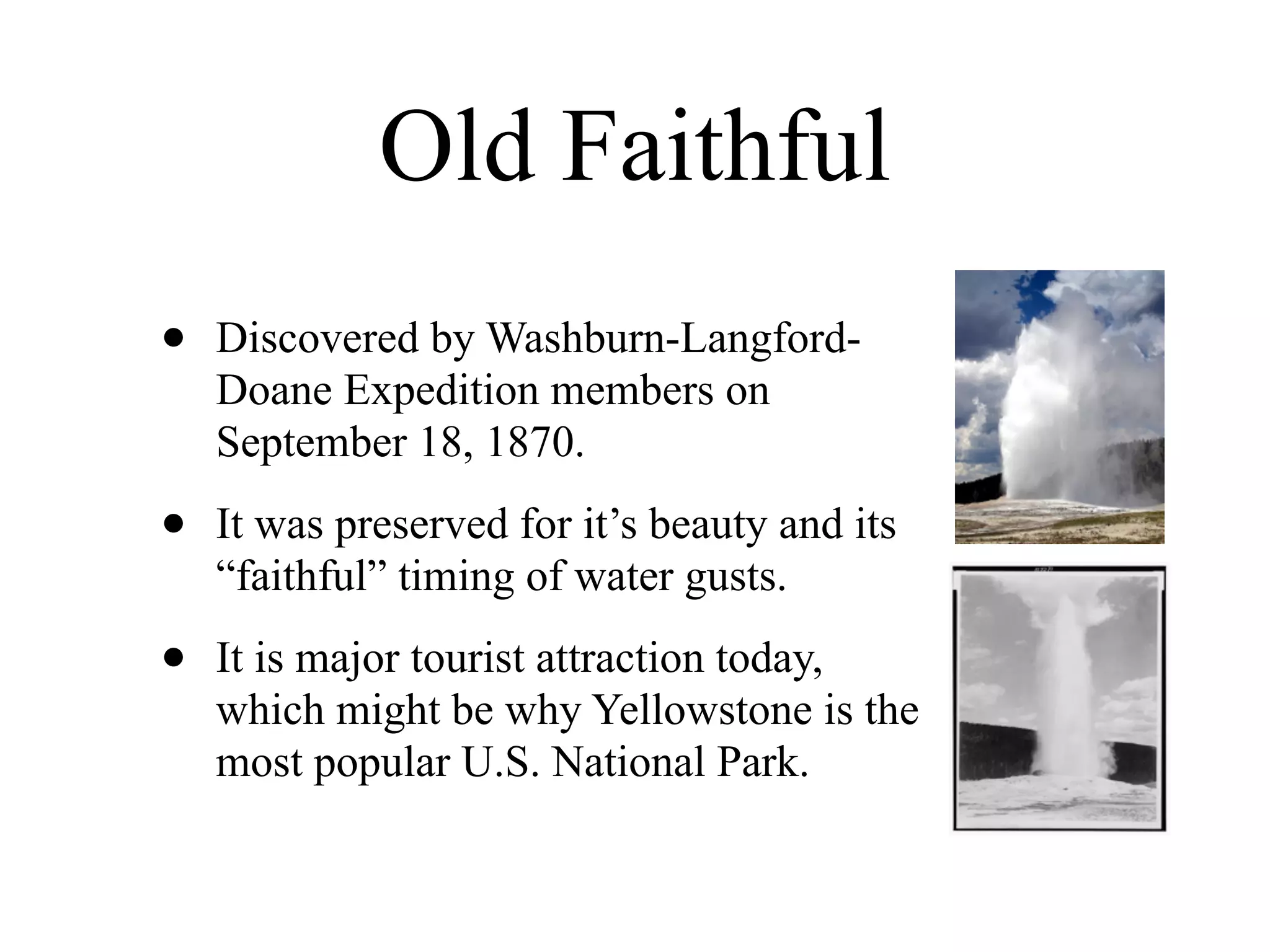 Old Faithful
•   Discovered by Washburn-Langford-
    Doane Expedition members on
    September 18, 1870.

•   It was preserved for it’s beauty and its
    “faithful” timing of water gusts.

•   It is major tourist attraction today,
    which might be why Yellowstone is the
    most popular U.S. National Park.
 
