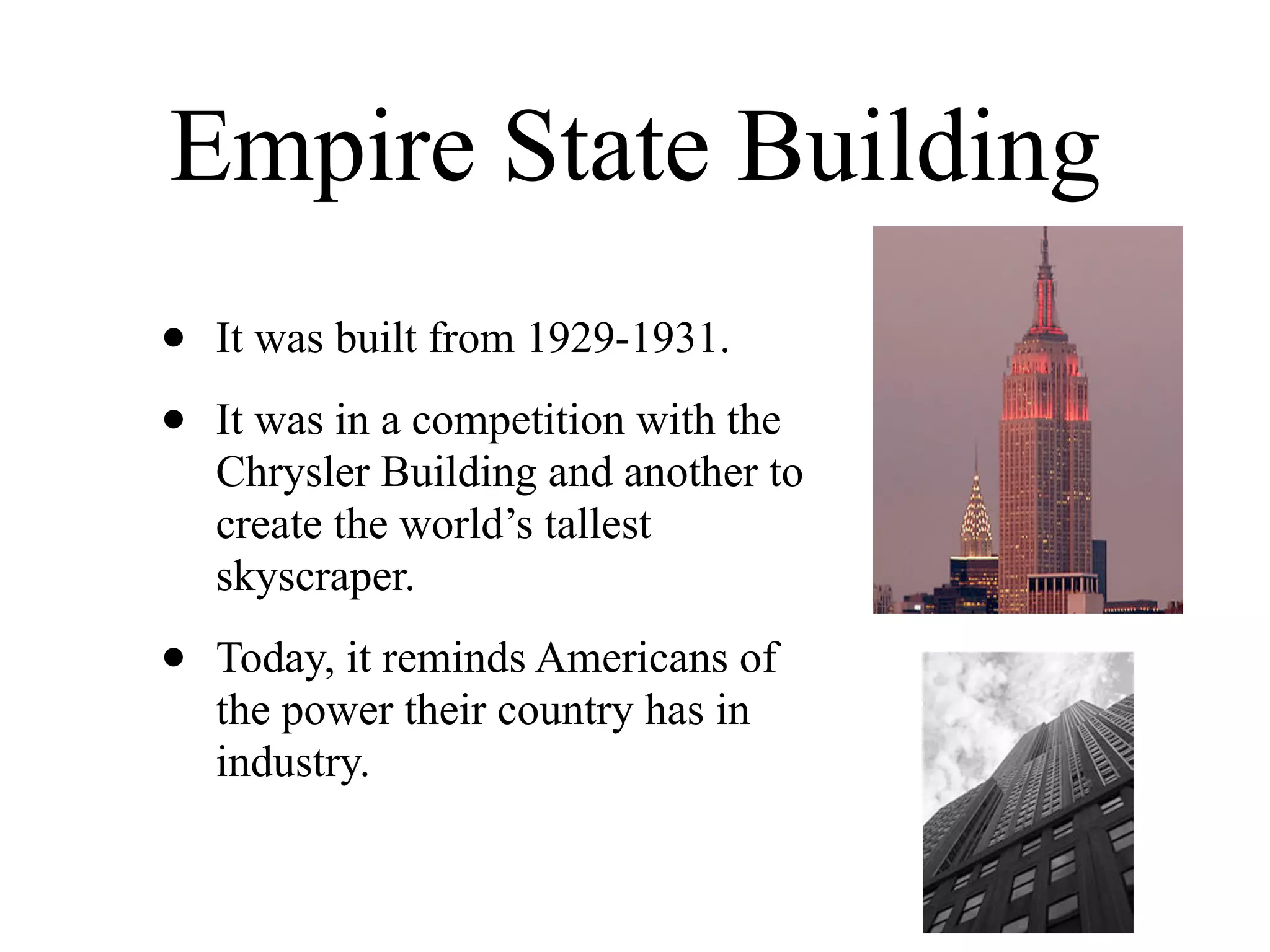 Empire State Building
•   It was built from 1929-1931.

•   It was in a competition with the
    Chrysler Building and another to
    create the world’s tallest
    skyscraper.

•   Today, it reminds Americans of
    the power their country has in
    industry.
 