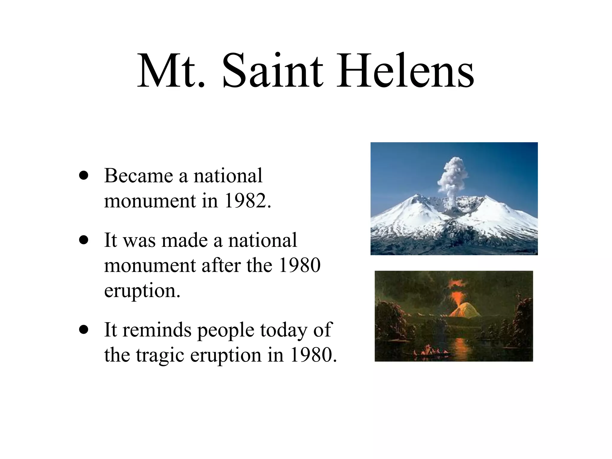 Mt. Saint Helens

•   Became a national
    monument in 1982.

•   It was made a national
    monument after the 1980
    eruption.

•   It reminds people today of
    the tragic eruption in 1980.
 