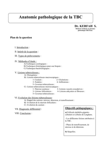 Dr. KERFAH S.
Médecin résidente en pneumo-
phtisiologie EHUOran
Plan de la question
I. Introduction :
II. Intérêt de la question :
III. Types de prélevements :
IV. Méthodes d’étude :
A) Techniques cytologiques :
B) Techniques histologiques pour une biopsie :
C) Techniques bactériologiques :
V. Lésions tuberculeuses :
A) Histogénèse :
B) Lésions tuberculeuses macroscopiques :
1- Caséum : 2- Ulcérations :
3- Nodules : 4- Infiltrations :
5- Cavernes tuberculeuses :
C) Lésions tuberculeuses microscopiques :
1- Nécrose caséeuse : 2- Lésions vasculo-exsudatives :
3- Lésions folliculaires : 4- Lésions enkystées et fibreuses :
5- Cavernes tuberculeuses :
VI. Evolution des lésions tuberculeuses:
A) Rappel des notions: nécrose, détersion, et ramollissement :
B) Evolution de la réaction folliculaire :
C) Evolution du caséum :
VII. Diagnostic différentiel :
VIII. Conclusion :
Anatomie pathologique de la TBC
Objectifs pédagogiques :
a) Follicule épithélio-giganto-
cellulaire et cellules de Langhans.
- Les différentes lésions attribuées à
la TBC.
- Phase de ramollissement, de
nécrose et de détersion.
b) Séquelles.
 
