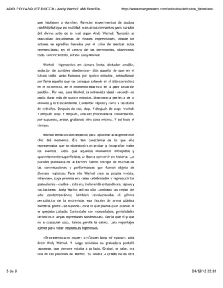ADOLFO VÁSQUEZ ROCCA - Andy Warhol; «Mi filosofía...

http://www.margencero.com/articulos/articulos_taber/and...

que hablaban o dormían. Parecían experimentos de dudosa
credibilidad que en realidad eran actos corrientes pero tocados
del divino sello de lo real según Andy Warhol. También se
realizaban docudramas de finales imprevisibles, donde los
actores se agredían llevados por el calor de realizar actos
reverenciales; en el centro de las ceremonias, observando
todo, santificándolo, estaba Andy Warhol.
Warhol —hiperactivo en cámara lenta, dictador amable,
seductor de zombies obedientes— dijo aquello de que en el
futuro todos serán famosos por quince minutos, entendiendo
por fama aquello que «se consigue estando en el sito correcto o
en el incorrecto, en el momento exacto o en la peor situación
posible». Por eso, para Warhol, la entrevista ideal —record— no
podía durar más de quince minutos. Una mezcla perfecta de lo
efímero y lo trascendente. Contestar rápido y corto a las dudas
de extraños. Después de eso, stop. Y después de stop, rewind.
Y después play. Y después, una vez procesada la conversación,
por supuesto, erase, grabando otra cosa encima. Y así todo el
tiempo.
Warhol tenía un don especial para aglutinar a la gente más
chic del momento. Era tan consciente de lo que ello
representaba que se obsesionó con grabar y fotografiar todos
los eventos. Sabía que aquellos momentos intrépidos y
aparentemente superficiales se iban a convertir en historia. Las
paredes plateadas de la Factory fueron testigos de muchas de
las conversaciones y performances que fueron objeto de
diversos registros. Para ello Warhol creo su propia revista,
Interview, cuya premisa era crear celebridades y reproducir las
grabaciones «crudas», esto es, incluyendo estupideces, lapsus y
vacilaciones. Andy Warhol así no sólo cambiaba las reglas del
arte

contemporáneo;

también

revolucionaba

el

género

periodístico de la entrevista, esa ficción de arena pública
donde la gente —se supone— dice lo que piensa (aun cuando él
se quedaba callado. Contestaba con monosílabos, genialidades
lacónicas o largas digresiones sonámbulas). Decía que sí y que
no a cualquier cosa. Jamás perdía la calma. Leía reportajes
ajenos para robar respuestas ingeniosas.
«Te presento a mi mujer» o «Ésta es Sony, mi esposa», solía
decir Andy Warhol. Y luego señalaba su grabadora portátil
japonesa, que siempre estaba a su lado. Grabar, se sabe, era
una de las pasiones de Warhol. Su novela A (1968) no es otra

5 de 9

04/12/13 22:31

 