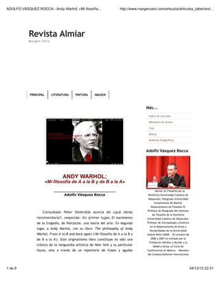 ADOLFO VÁSQUEZ ROCCA - Andy Warhol; «Mi filosofía...

http://www.margencero.com/articulos/articulos_taber/and...

Revista Almiar
Margen Cero

PRINCIPAL

LITERATURA

PINTURA

IMAGEN

Más...
Índice de artículos
Biblioteca de Almiar
Cine
Música
Muestras fotográficas

Adolfo Vásquez Rocca

ANDY WARHOL;

«Mi filosofía de A a la B y de B a la A»
_______________________________

Adolfo Vásquez Rocca

Doctor en Filosofía por la
Pontificia Universidad Católica de
Valparaíso; Postgrado Universidad
Complutense de Madrid,
Departamento de Filosofía IV.

Consultado Peter Sloterdijk acerca de ¿qué obras
recomendaría?, responde: En primer lugar, El nacimiento
de la tragedia, de Nietzsche, una teoría del arte. En segundo
lugar, a Andy Warhol, con su libro: The philosophy of Andy
Warhol. From A to B and back again (‘Mi filosofía de A a la B y
de B a la A’). Este originalísimo libro constituye no sólo una
crónica de la vanguardia artística de New York y su particular
fauna, sino a través de un repertorio de frases y agudas

1 de 9

Profesor de Postgrado del Instituto
de Filosofía de la Pontificia
Universidad Católica de Valparaíso;
Profesor de Antropología y Estética
en el Departamento de Artes y
Humanidades de la Universidad
Andrés Bello UNAB. – En octubre de
2006 y 2007 es invitado por la
'Fundación Hombre y Mundo' y la
UNAM a dictar un Ciclo de
Conferencias en México. – Miembro
del Consejo Editorial Internacional

04/12/13 22:31

 